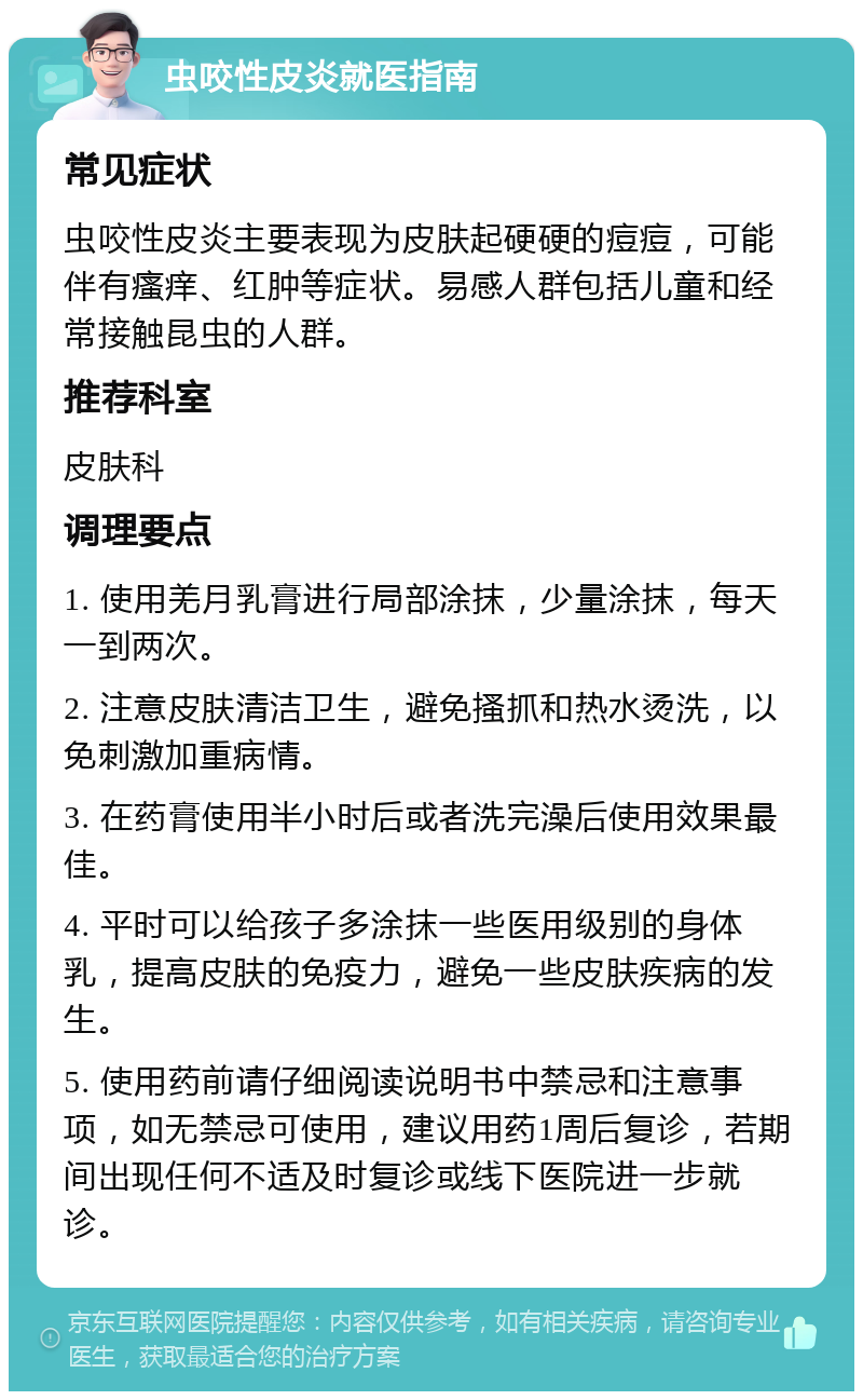 虫咬性皮炎就医指南 常见症状 虫咬性皮炎主要表现为皮肤起硬硬的痘痘，可能伴有瘙痒、红肿等症状。易感人群包括儿童和经常接触昆虫的人群。 推荐科室 皮肤科 调理要点 1. 使用羌月乳膏进行局部涂抹，少量涂抹，每天一到两次。 2. 注意皮肤清洁卫生，避免搔抓和热水烫洗，以免刺激加重病情。 3. 在药膏使用半小时后或者洗完澡后使用效果最佳。 4. 平时可以给孩子多涂抹一些医用级别的身体乳，提高皮肤的免疫力，避免一些皮肤疾病的发生。 5. 使用药前请仔细阅读说明书中禁忌和注意事项，如无禁忌可使用，建议用药1周后复诊，若期间出现任何不适及时复诊或线下医院进一步就诊。