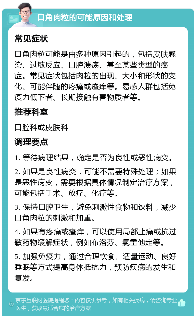 口角肉粒的可能原因和处理 常见症状 口角肉粒可能是由多种原因引起的，包括皮肤感染、过敏反应、口腔溃疡、甚至某些类型的癌症。常见症状包括肉粒的出现、大小和形状的变化、可能伴随的疼痛或瘙痒等。易感人群包括免疫力低下者、长期接触有害物质者等。 推荐科室 口腔科或皮肤科 调理要点 1. 等待病理结果，确定是否为良性或恶性病变。 2. 如果是良性病变，可能不需要特殊处理；如果是恶性病变，需要根据具体情况制定治疗方案，可能包括手术、放疗、化疗等。 3. 保持口腔卫生，避免刺激性食物和饮料，减少口角肉粒的刺激和加重。 4. 如果有疼痛或瘙痒，可以使用局部止痛或抗过敏药物缓解症状，例如布洛芬、氯雷他定等。 5. 加强免疫力，通过合理饮食、适量运动、良好睡眠等方式提高身体抵抗力，预防疾病的发生和复发。