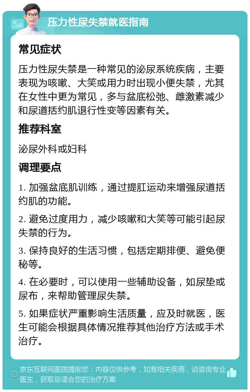 压力性尿失禁就医指南 常见症状 压力性尿失禁是一种常见的泌尿系统疾病，主要表现为咳嗽、大笑或用力时出现小便失禁，尤其在女性中更为常见，多与盆底松弛、雌激素减少和尿道括约肌退行性变等因素有关。 推荐科室 泌尿外科或妇科 调理要点 1. 加强盆底肌训练，通过提肛运动来增强尿道括约肌的功能。 2. 避免过度用力，减少咳嗽和大笑等可能引起尿失禁的行为。 3. 保持良好的生活习惯，包括定期排便、避免便秘等。 4. 在必要时，可以使用一些辅助设备，如尿垫或尿布，来帮助管理尿失禁。 5. 如果症状严重影响生活质量，应及时就医，医生可能会根据具体情况推荐其他治疗方法或手术治疗。