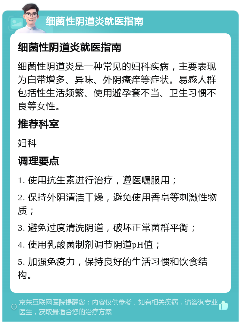 细菌性阴道炎就医指南 细菌性阴道炎就医指南 细菌性阴道炎是一种常见的妇科疾病，主要表现为白带增多、异味、外阴瘙痒等症状。易感人群包括性生活频繁、使用避孕套不当、卫生习惯不良等女性。 推荐科室 妇科 调理要点 1. 使用抗生素进行治疗，遵医嘱服用； 2. 保持外阴清洁干燥，避免使用香皂等刺激性物质； 3. 避免过度清洗阴道，破坏正常菌群平衡； 4. 使用乳酸菌制剂调节阴道pH值； 5. 加强免疫力，保持良好的生活习惯和饮食结构。