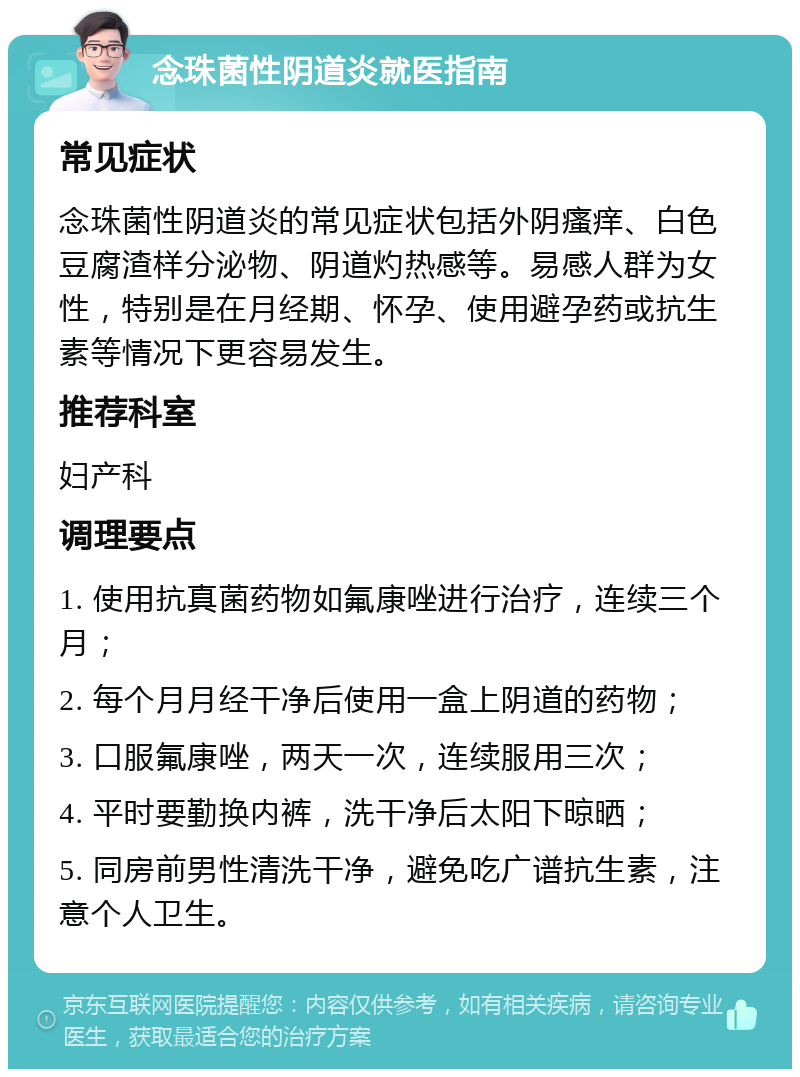 念珠菌性阴道炎就医指南 常见症状 念珠菌性阴道炎的常见症状包括外阴瘙痒、白色豆腐渣样分泌物、阴道灼热感等。易感人群为女性，特别是在月经期、怀孕、使用避孕药或抗生素等情况下更容易发生。 推荐科室 妇产科 调理要点 1. 使用抗真菌药物如氟康唑进行治疗，连续三个月； 2. 每个月月经干净后使用一盒上阴道的药物； 3. 口服氟康唑，两天一次，连续服用三次； 4. 平时要勤换内裤，洗干净后太阳下晾晒； 5. 同房前男性清洗干净，避免吃广谱抗生素，注意个人卫生。