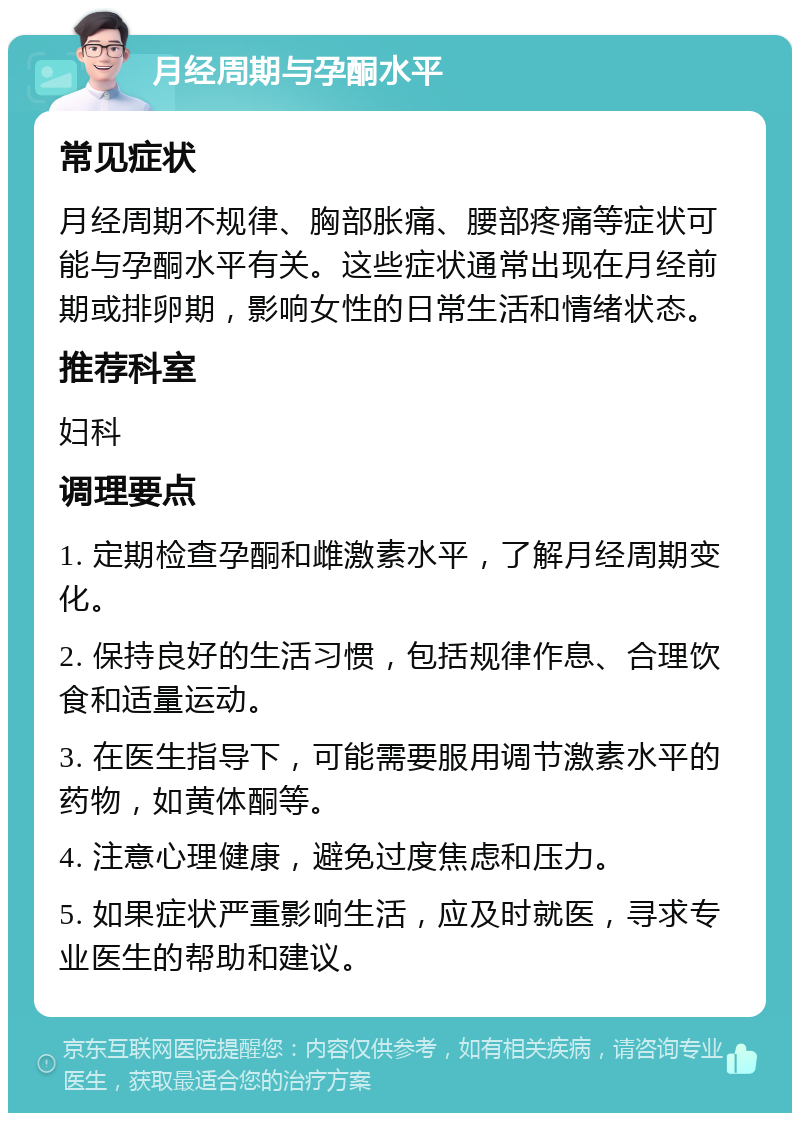 月经周期与孕酮水平 常见症状 月经周期不规律、胸部胀痛、腰部疼痛等症状可能与孕酮水平有关。这些症状通常出现在月经前期或排卵期，影响女性的日常生活和情绪状态。 推荐科室 妇科 调理要点 1. 定期检查孕酮和雌激素水平，了解月经周期变化。 2. 保持良好的生活习惯，包括规律作息、合理饮食和适量运动。 3. 在医生指导下，可能需要服用调节激素水平的药物，如黄体酮等。 4. 注意心理健康，避免过度焦虑和压力。 5. 如果症状严重影响生活，应及时就医，寻求专业医生的帮助和建议。