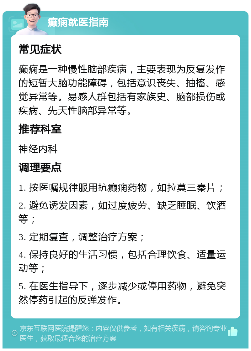 癫痫就医指南 常见症状 癫痫是一种慢性脑部疾病，主要表现为反复发作的短暂大脑功能障碍，包括意识丧失、抽搐、感觉异常等。易感人群包括有家族史、脑部损伤或疾病、先天性脑部异常等。 推荐科室 神经内科 调理要点 1. 按医嘱规律服用抗癫痫药物，如拉莫三秦片； 2. 避免诱发因素，如过度疲劳、缺乏睡眠、饮酒等； 3. 定期复查，调整治疗方案； 4. 保持良好的生活习惯，包括合理饮食、适量运动等； 5. 在医生指导下，逐步减少或停用药物，避免突然停药引起的反弹发作。