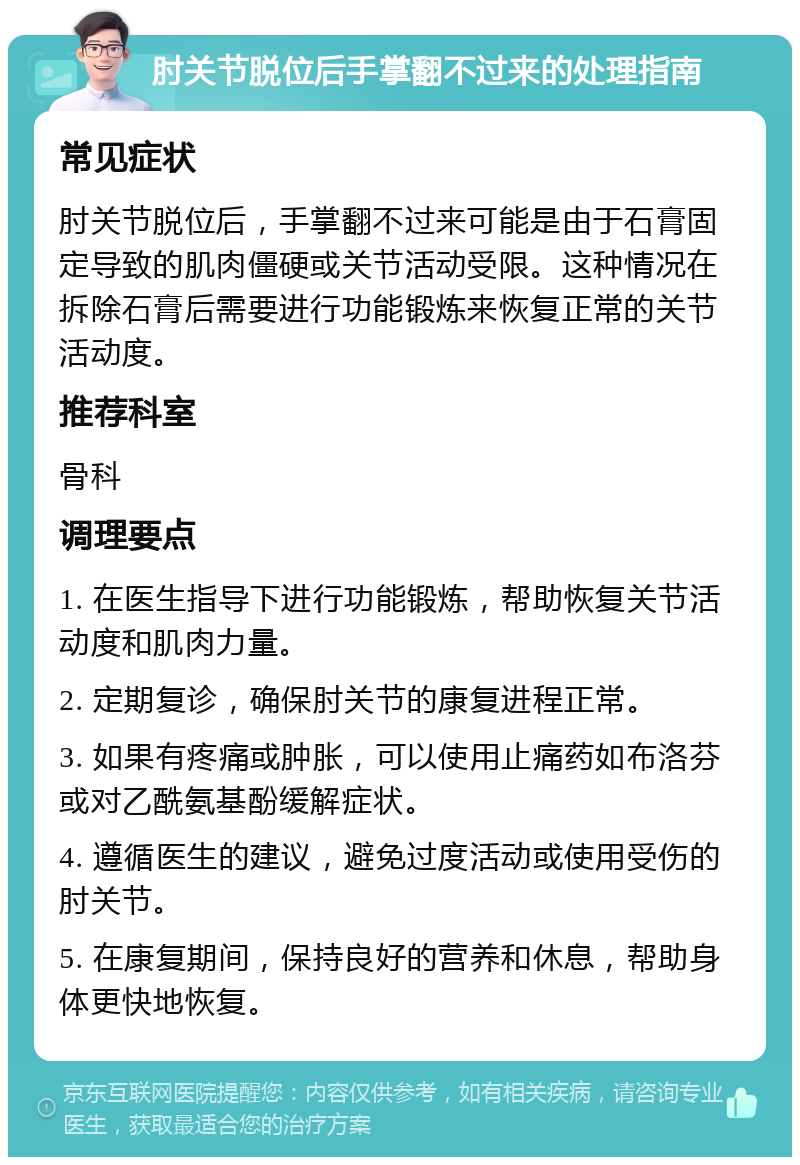 肘关节脱位后手掌翻不过来的处理指南 常见症状 肘关节脱位后，手掌翻不过来可能是由于石膏固定导致的肌肉僵硬或关节活动受限。这种情况在拆除石膏后需要进行功能锻炼来恢复正常的关节活动度。 推荐科室 骨科 调理要点 1. 在医生指导下进行功能锻炼，帮助恢复关节活动度和肌肉力量。 2. 定期复诊，确保肘关节的康复进程正常。 3. 如果有疼痛或肿胀，可以使用止痛药如布洛芬或对乙酰氨基酚缓解症状。 4. 遵循医生的建议，避免过度活动或使用受伤的肘关节。 5. 在康复期间，保持良好的营养和休息，帮助身体更快地恢复。