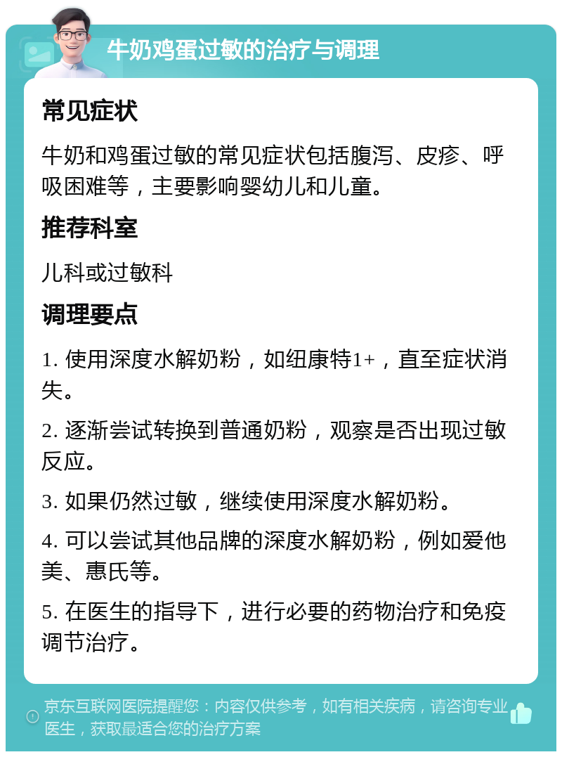 牛奶鸡蛋过敏的治疗与调理 常见症状 牛奶和鸡蛋过敏的常见症状包括腹泻、皮疹、呼吸困难等，主要影响婴幼儿和儿童。 推荐科室 儿科或过敏科 调理要点 1. 使用深度水解奶粉，如纽康特1+，直至症状消失。 2. 逐渐尝试转换到普通奶粉，观察是否出现过敏反应。 3. 如果仍然过敏，继续使用深度水解奶粉。 4. 可以尝试其他品牌的深度水解奶粉，例如爱他美、惠氏等。 5. 在医生的指导下，进行必要的药物治疗和免疫调节治疗。