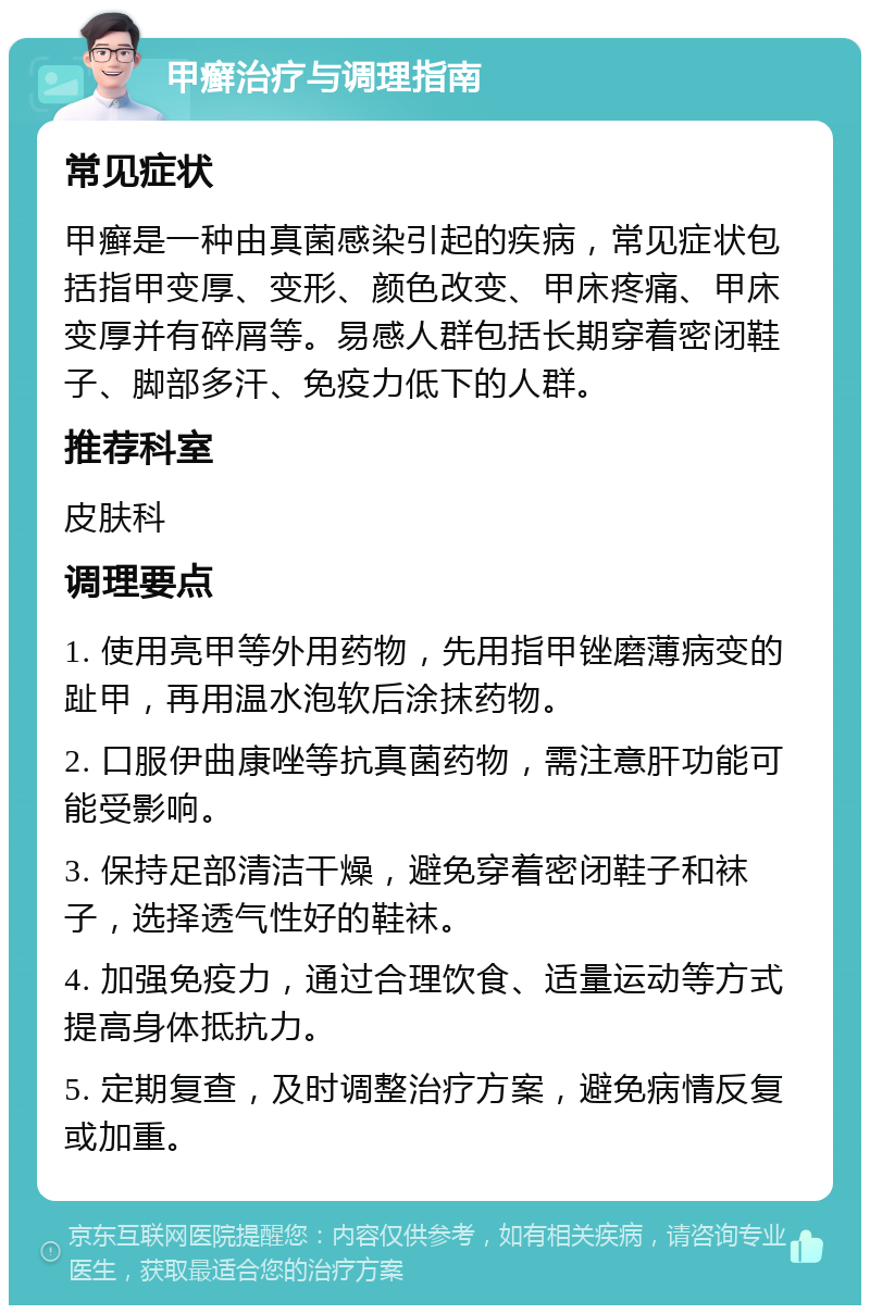 甲癣治疗与调理指南 常见症状 甲癣是一种由真菌感染引起的疾病，常见症状包括指甲变厚、变形、颜色改变、甲床疼痛、甲床变厚并有碎屑等。易感人群包括长期穿着密闭鞋子、脚部多汗、免疫力低下的人群。 推荐科室 皮肤科 调理要点 1. 使用亮甲等外用药物，先用指甲锉磨薄病变的趾甲，再用温水泡软后涂抹药物。 2. 口服伊曲康唑等抗真菌药物，需注意肝功能可能受影响。 3. 保持足部清洁干燥，避免穿着密闭鞋子和袜子，选择透气性好的鞋袜。 4. 加强免疫力，通过合理饮食、适量运动等方式提高身体抵抗力。 5. 定期复查，及时调整治疗方案，避免病情反复或加重。