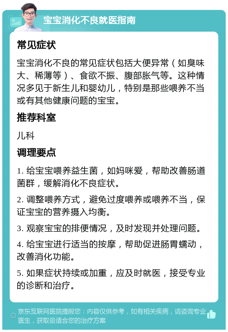 宝宝消化不良就医指南 常见症状 宝宝消化不良的常见症状包括大便异常（如臭味大、稀薄等）、食欲不振、腹部胀气等。这种情况多见于新生儿和婴幼儿，特别是那些喂养不当或有其他健康问题的宝宝。 推荐科室 儿科 调理要点 1. 给宝宝喂养益生菌，如妈咪爱，帮助改善肠道菌群，缓解消化不良症状。 2. 调整喂养方式，避免过度喂养或喂养不当，保证宝宝的营养摄入均衡。 3. 观察宝宝的排便情况，及时发现并处理问题。 4. 给宝宝进行适当的按摩，帮助促进肠胃蠕动，改善消化功能。 5. 如果症状持续或加重，应及时就医，接受专业的诊断和治疗。