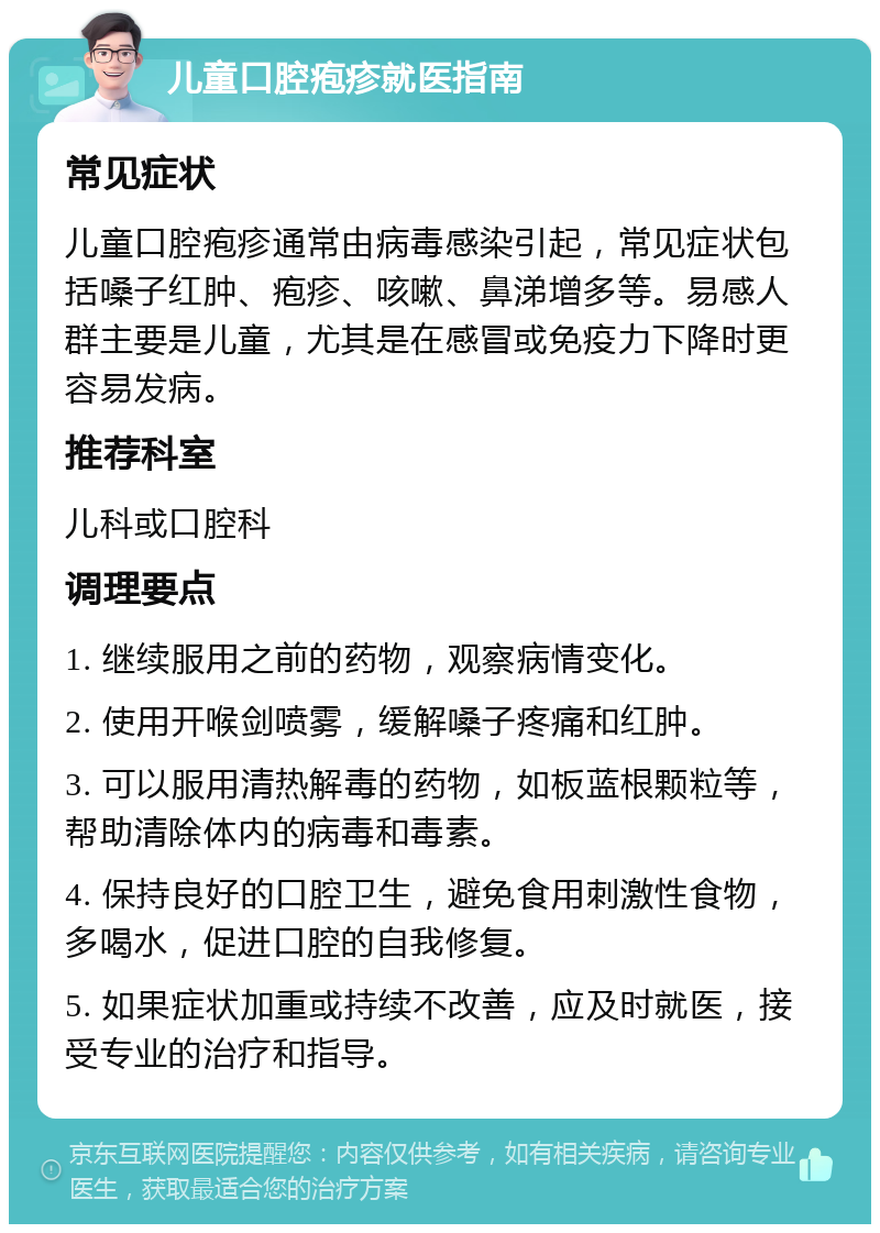 儿童口腔疱疹就医指南 常见症状 儿童口腔疱疹通常由病毒感染引起，常见症状包括嗓子红肿、疱疹、咳嗽、鼻涕增多等。易感人群主要是儿童，尤其是在感冒或免疫力下降时更容易发病。 推荐科室 儿科或口腔科 调理要点 1. 继续服用之前的药物，观察病情变化。 2. 使用开喉剑喷雾，缓解嗓子疼痛和红肿。 3. 可以服用清热解毒的药物，如板蓝根颗粒等，帮助清除体内的病毒和毒素。 4. 保持良好的口腔卫生，避免食用刺激性食物，多喝水，促进口腔的自我修复。 5. 如果症状加重或持续不改善，应及时就医，接受专业的治疗和指导。