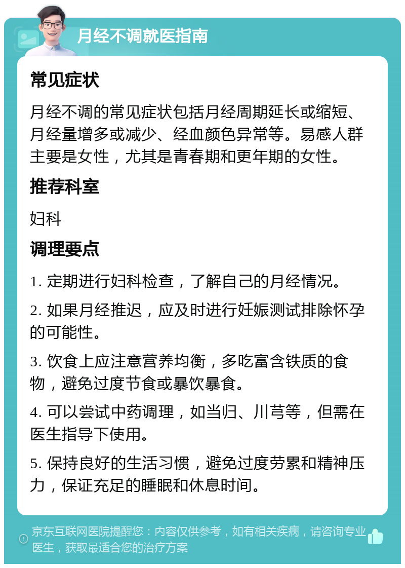 月经不调就医指南 常见症状 月经不调的常见症状包括月经周期延长或缩短、月经量增多或减少、经血颜色异常等。易感人群主要是女性，尤其是青春期和更年期的女性。 推荐科室 妇科 调理要点 1. 定期进行妇科检查，了解自己的月经情况。 2. 如果月经推迟，应及时进行妊娠测试排除怀孕的可能性。 3. 饮食上应注意营养均衡，多吃富含铁质的食物，避免过度节食或暴饮暴食。 4. 可以尝试中药调理，如当归、川芎等，但需在医生指导下使用。 5. 保持良好的生活习惯，避免过度劳累和精神压力，保证充足的睡眠和休息时间。