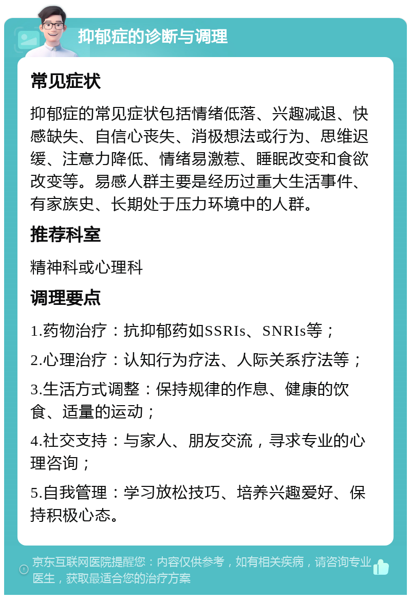 抑郁症的诊断与调理 常见症状 抑郁症的常见症状包括情绪低落、兴趣减退、快感缺失、自信心丧失、消极想法或行为、思维迟缓、注意力降低、情绪易激惹、睡眠改变和食欲改变等。易感人群主要是经历过重大生活事件、有家族史、长期处于压力环境中的人群。 推荐科室 精神科或心理科 调理要点 1.药物治疗：抗抑郁药如SSRIs、SNRIs等； 2.心理治疗：认知行为疗法、人际关系疗法等； 3.生活方式调整：保持规律的作息、健康的饮食、适量的运动； 4.社交支持：与家人、朋友交流，寻求专业的心理咨询； 5.自我管理：学习放松技巧、培养兴趣爱好、保持积极心态。