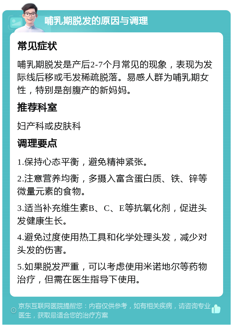 哺乳期脱发的原因与调理 常见症状 哺乳期脱发是产后2-7个月常见的现象，表现为发际线后移或毛发稀疏脱落。易感人群为哺乳期女性，特别是剖腹产的新妈妈。 推荐科室 妇产科或皮肤科 调理要点 1.保持心态平衡，避免精神紧张。 2.注意营养均衡，多摄入富含蛋白质、铁、锌等微量元素的食物。 3.适当补充维生素B、C、E等抗氧化剂，促进头发健康生长。 4.避免过度使用热工具和化学处理头发，减少对头发的伤害。 5.如果脱发严重，可以考虑使用米诺地尔等药物治疗，但需在医生指导下使用。