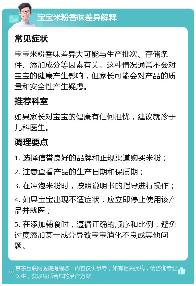 宝宝米粉香味差异解释 常见症状 宝宝米粉香味差异大可能与生产批次、存储条件、添加成分等因素有关。这种情况通常不会对宝宝的健康产生影响，但家长可能会对产品的质量和安全性产生疑虑。 推荐科室 如果家长对宝宝的健康有任何担忧，建议就诊于儿科医生。 调理要点 1. 选择信誉良好的品牌和正规渠道购买米粉； 2. 注意查看产品的生产日期和保质期； 3. 在冲泡米粉时，按照说明书的指导进行操作； 4. 如果宝宝出现不适症状，应立即停止使用该产品并就医； 5. 在添加辅食时，遵循正确的顺序和比例，避免过度添加某一成分导致宝宝消化不良或其他问题。