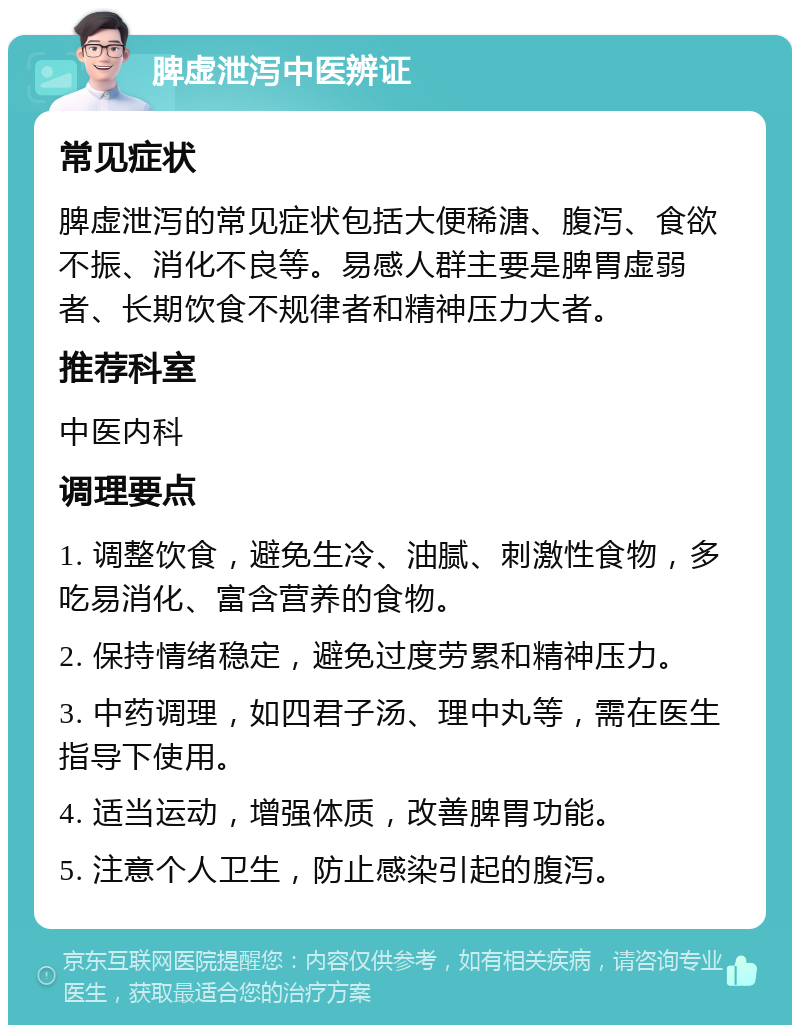 脾虚泄泻中医辨证 常见症状 脾虚泄泻的常见症状包括大便稀溏、腹泻、食欲不振、消化不良等。易感人群主要是脾胃虚弱者、长期饮食不规律者和精神压力大者。 推荐科室 中医内科 调理要点 1. 调整饮食，避免生冷、油腻、刺激性食物，多吃易消化、富含营养的食物。 2. 保持情绪稳定，避免过度劳累和精神压力。 3. 中药调理，如四君子汤、理中丸等，需在医生指导下使用。 4. 适当运动，增强体质，改善脾胃功能。 5. 注意个人卫生，防止感染引起的腹泻。