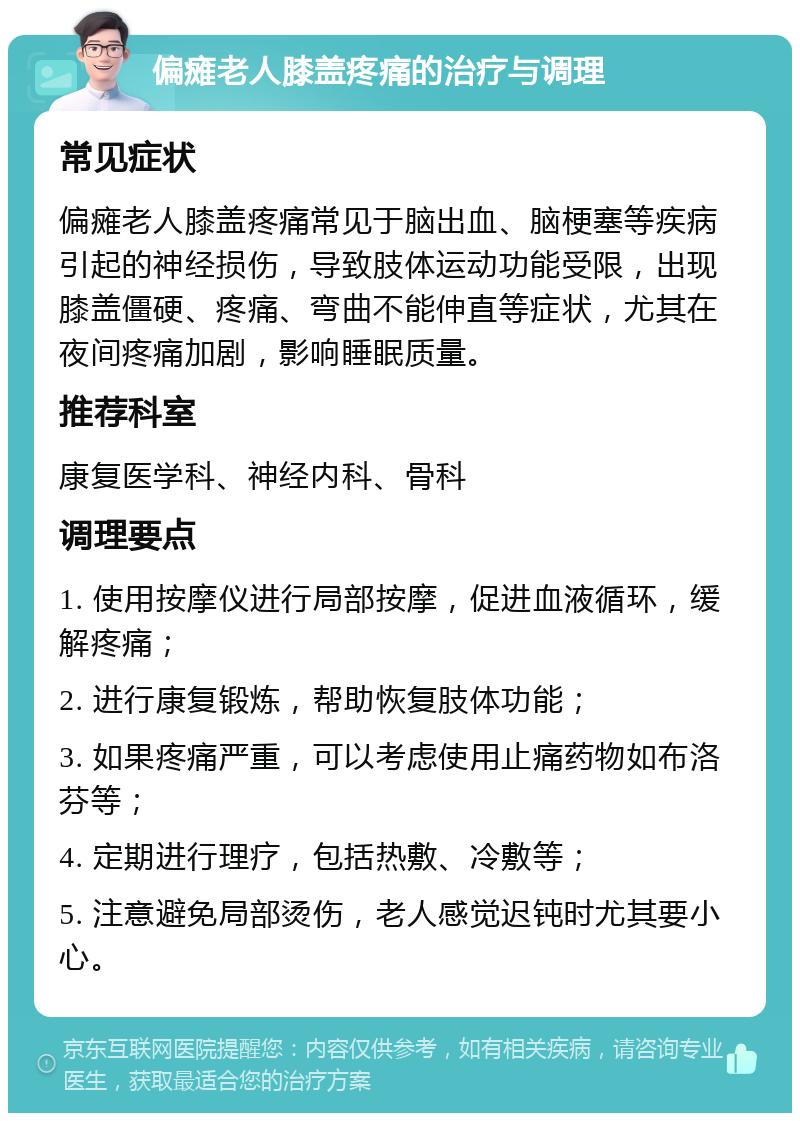 偏瘫老人膝盖疼痛的治疗与调理 常见症状 偏瘫老人膝盖疼痛常见于脑出血、脑梗塞等疾病引起的神经损伤，导致肢体运动功能受限，出现膝盖僵硬、疼痛、弯曲不能伸直等症状，尤其在夜间疼痛加剧，影响睡眠质量。 推荐科室 康复医学科、神经内科、骨科 调理要点 1. 使用按摩仪进行局部按摩，促进血液循环，缓解疼痛； 2. 进行康复锻炼，帮助恢复肢体功能； 3. 如果疼痛严重，可以考虑使用止痛药物如布洛芬等； 4. 定期进行理疗，包括热敷、冷敷等； 5. 注意避免局部烫伤，老人感觉迟钝时尤其要小心。