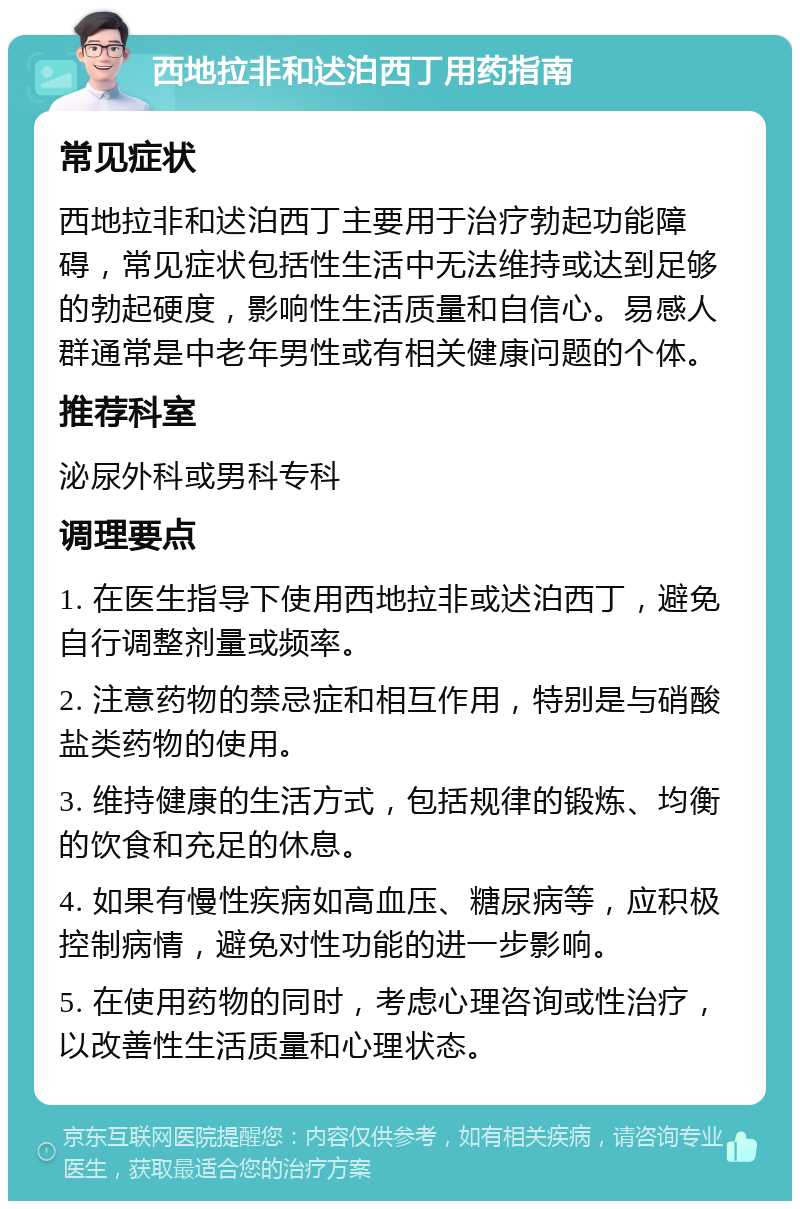 西地拉非和迖泊西丁用药指南 常见症状 西地拉非和迖泊西丁主要用于治疗勃起功能障碍，常见症状包括性生活中无法维持或达到足够的勃起硬度，影响性生活质量和自信心。易感人群通常是中老年男性或有相关健康问题的个体。 推荐科室 泌尿外科或男科专科 调理要点 1. 在医生指导下使用西地拉非或迖泊西丁，避免自行调整剂量或频率。 2. 注意药物的禁忌症和相互作用，特别是与硝酸盐类药物的使用。 3. 维持健康的生活方式，包括规律的锻炼、均衡的饮食和充足的休息。 4. 如果有慢性疾病如高血压、糖尿病等，应积极控制病情，避免对性功能的进一步影响。 5. 在使用药物的同时，考虑心理咨询或性治疗，以改善性生活质量和心理状态。