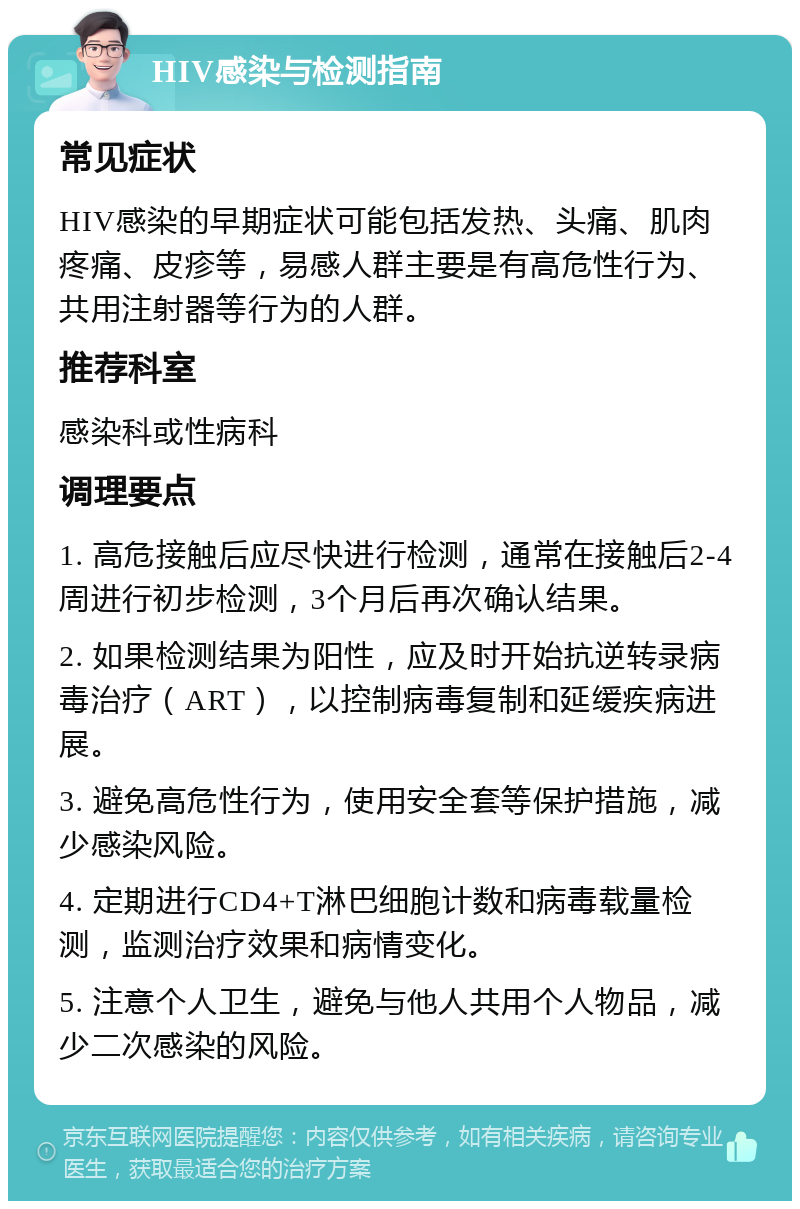 HIV感染与检测指南 常见症状 HIV感染的早期症状可能包括发热、头痛、肌肉疼痛、皮疹等，易感人群主要是有高危性行为、共用注射器等行为的人群。 推荐科室 感染科或性病科 调理要点 1. 高危接触后应尽快进行检测，通常在接触后2-4周进行初步检测，3个月后再次确认结果。 2. 如果检测结果为阳性，应及时开始抗逆转录病毒治疗（ART），以控制病毒复制和延缓疾病进展。 3. 避免高危性行为，使用安全套等保护措施，减少感染风险。 4. 定期进行CD4+T淋巴细胞计数和病毒载量检测，监测治疗效果和病情变化。 5. 注意个人卫生，避免与他人共用个人物品，减少二次感染的风险。