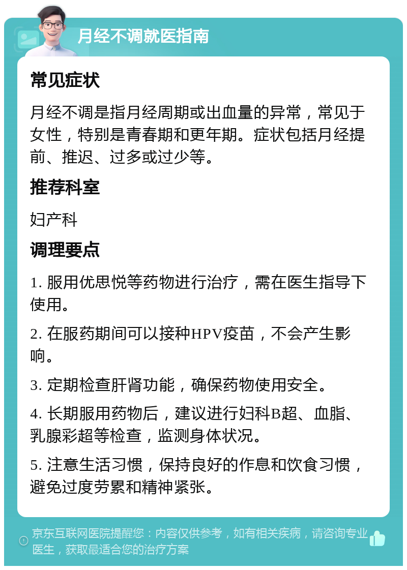 月经不调就医指南 常见症状 月经不调是指月经周期或出血量的异常，常见于女性，特别是青春期和更年期。症状包括月经提前、推迟、过多或过少等。 推荐科室 妇产科 调理要点 1. 服用优思悦等药物进行治疗，需在医生指导下使用。 2. 在服药期间可以接种HPV疫苗，不会产生影响。 3. 定期检查肝肾功能，确保药物使用安全。 4. 长期服用药物后，建议进行妇科B超、血脂、乳腺彩超等检查，监测身体状况。 5. 注意生活习惯，保持良好的作息和饮食习惯，避免过度劳累和精神紧张。