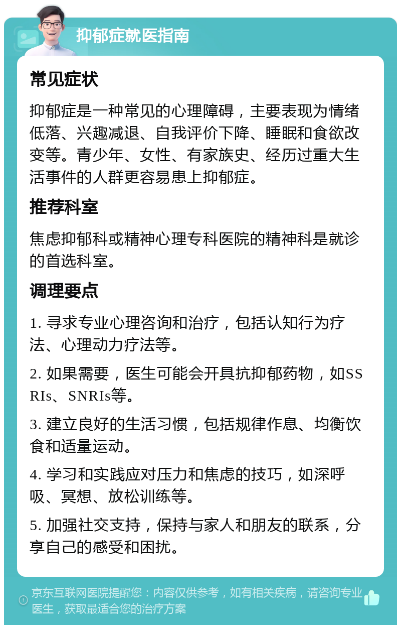 抑郁症就医指南 常见症状 抑郁症是一种常见的心理障碍，主要表现为情绪低落、兴趣减退、自我评价下降、睡眠和食欲改变等。青少年、女性、有家族史、经历过重大生活事件的人群更容易患上抑郁症。 推荐科室 焦虑抑郁科或精神心理专科医院的精神科是就诊的首选科室。 调理要点 1. 寻求专业心理咨询和治疗，包括认知行为疗法、心理动力疗法等。 2. 如果需要，医生可能会开具抗抑郁药物，如SSRIs、SNRIs等。 3. 建立良好的生活习惯，包括规律作息、均衡饮食和适量运动。 4. 学习和实践应对压力和焦虑的技巧，如深呼吸、冥想、放松训练等。 5. 加强社交支持，保持与家人和朋友的联系，分享自己的感受和困扰。