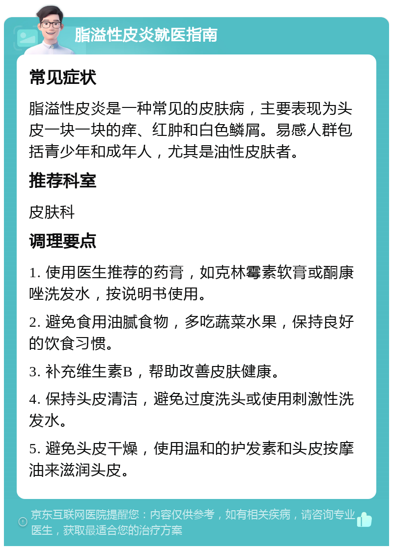 脂溢性皮炎就医指南 常见症状 脂溢性皮炎是一种常见的皮肤病，主要表现为头皮一块一块的痒、红肿和白色鳞屑。易感人群包括青少年和成年人，尤其是油性皮肤者。 推荐科室 皮肤科 调理要点 1. 使用医生推荐的药膏，如克林霉素软膏或酮康唑洗发水，按说明书使用。 2. 避免食用油腻食物，多吃蔬菜水果，保持良好的饮食习惯。 3. 补充维生素B，帮助改善皮肤健康。 4. 保持头皮清洁，避免过度洗头或使用刺激性洗发水。 5. 避免头皮干燥，使用温和的护发素和头皮按摩油来滋润头皮。