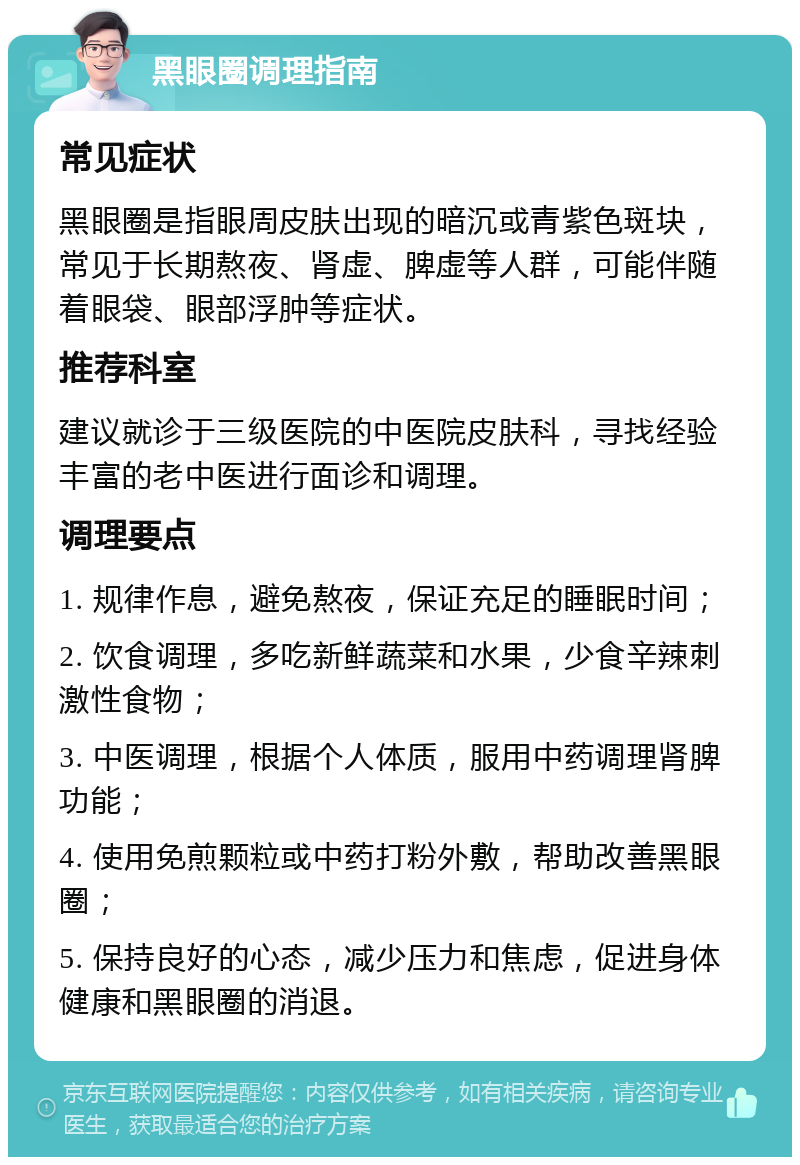 黑眼圈调理指南 常见症状 黑眼圈是指眼周皮肤出现的暗沉或青紫色斑块，常见于长期熬夜、肾虚、脾虚等人群，可能伴随着眼袋、眼部浮肿等症状。 推荐科室 建议就诊于三级医院的中医院皮肤科，寻找经验丰富的老中医进行面诊和调理。 调理要点 1. 规律作息，避免熬夜，保证充足的睡眠时间； 2. 饮食调理，多吃新鲜蔬菜和水果，少食辛辣刺激性食物； 3. 中医调理，根据个人体质，服用中药调理肾脾功能； 4. 使用免煎颗粒或中药打粉外敷，帮助改善黑眼圈； 5. 保持良好的心态，减少压力和焦虑，促进身体健康和黑眼圈的消退。