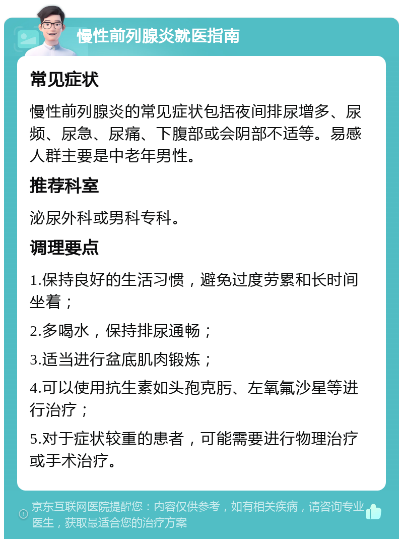 慢性前列腺炎就医指南 常见症状 慢性前列腺炎的常见症状包括夜间排尿增多、尿频、尿急、尿痛、下腹部或会阴部不适等。易感人群主要是中老年男性。 推荐科室 泌尿外科或男科专科。 调理要点 1.保持良好的生活习惯，避免过度劳累和长时间坐着； 2.多喝水，保持排尿通畅； 3.适当进行盆底肌肉锻炼； 4.可以使用抗生素如头孢克肟、左氧氟沙星等进行治疗； 5.对于症状较重的患者，可能需要进行物理治疗或手术治疗。