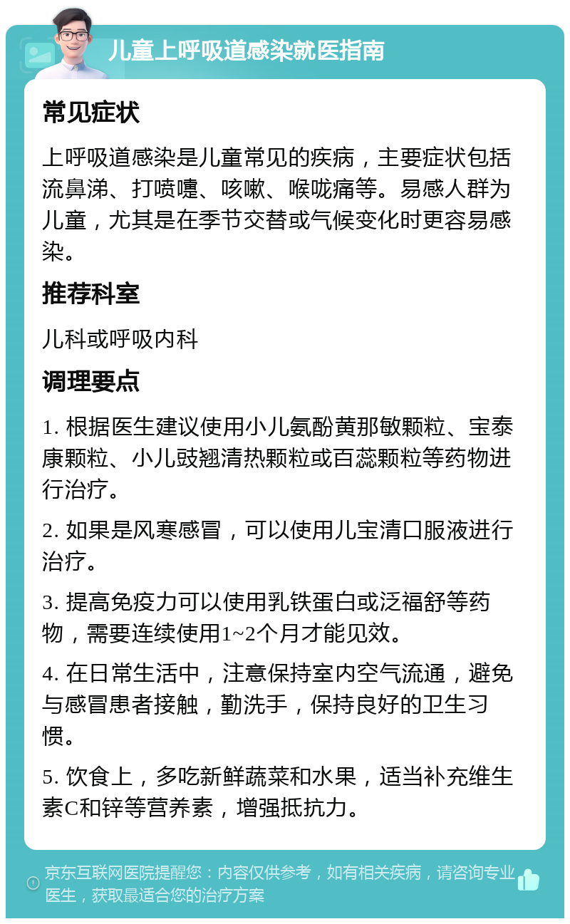 儿童上呼吸道感染就医指南 常见症状 上呼吸道感染是儿童常见的疾病，主要症状包括流鼻涕、打喷嚏、咳嗽、喉咙痛等。易感人群为儿童，尤其是在季节交替或气候变化时更容易感染。 推荐科室 儿科或呼吸内科 调理要点 1. 根据医生建议使用小儿氨酚黄那敏颗粒、宝泰康颗粒、小儿豉翘清热颗粒或百蕊颗粒等药物进行治疗。 2. 如果是风寒感冒，可以使用儿宝清口服液进行治疗。 3. 提高免疫力可以使用乳铁蛋白或泛福舒等药物，需要连续使用1~2个月才能见效。 4. 在日常生活中，注意保持室内空气流通，避免与感冒患者接触，勤洗手，保持良好的卫生习惯。 5. 饮食上，多吃新鲜蔬菜和水果，适当补充维生素C和锌等营养素，增强抵抗力。