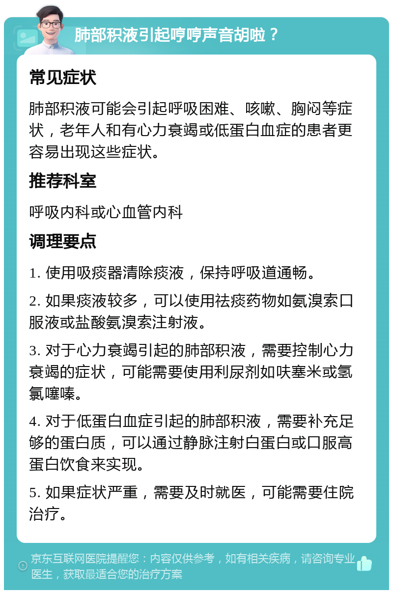 肺部积液引起哼哼声音胡啦？ 常见症状 肺部积液可能会引起呼吸困难、咳嗽、胸闷等症状，老年人和有心力衰竭或低蛋白血症的患者更容易出现这些症状。 推荐科室 呼吸内科或心血管内科 调理要点 1. 使用吸痰器清除痰液，保持呼吸道通畅。 2. 如果痰液较多，可以使用祛痰药物如氨溴索口服液或盐酸氨溴索注射液。 3. 对于心力衰竭引起的肺部积液，需要控制心力衰竭的症状，可能需要使用利尿剂如呋塞米或氢氯噻嗪。 4. 对于低蛋白血症引起的肺部积液，需要补充足够的蛋白质，可以通过静脉注射白蛋白或口服高蛋白饮食来实现。 5. 如果症状严重，需要及时就医，可能需要住院治疗。