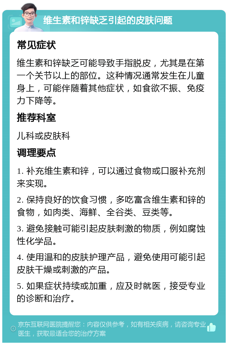 维生素和锌缺乏引起的皮肤问题 常见症状 维生素和锌缺乏可能导致手指脱皮，尤其是在第一个关节以上的部位。这种情况通常发生在儿童身上，可能伴随着其他症状，如食欲不振、免疫力下降等。 推荐科室 儿科或皮肤科 调理要点 1. 补充维生素和锌，可以通过食物或口服补充剂来实现。 2. 保持良好的饮食习惯，多吃富含维生素和锌的食物，如肉类、海鲜、全谷类、豆类等。 3. 避免接触可能引起皮肤刺激的物质，例如腐蚀性化学品。 4. 使用温和的皮肤护理产品，避免使用可能引起皮肤干燥或刺激的产品。 5. 如果症状持续或加重，应及时就医，接受专业的诊断和治疗。