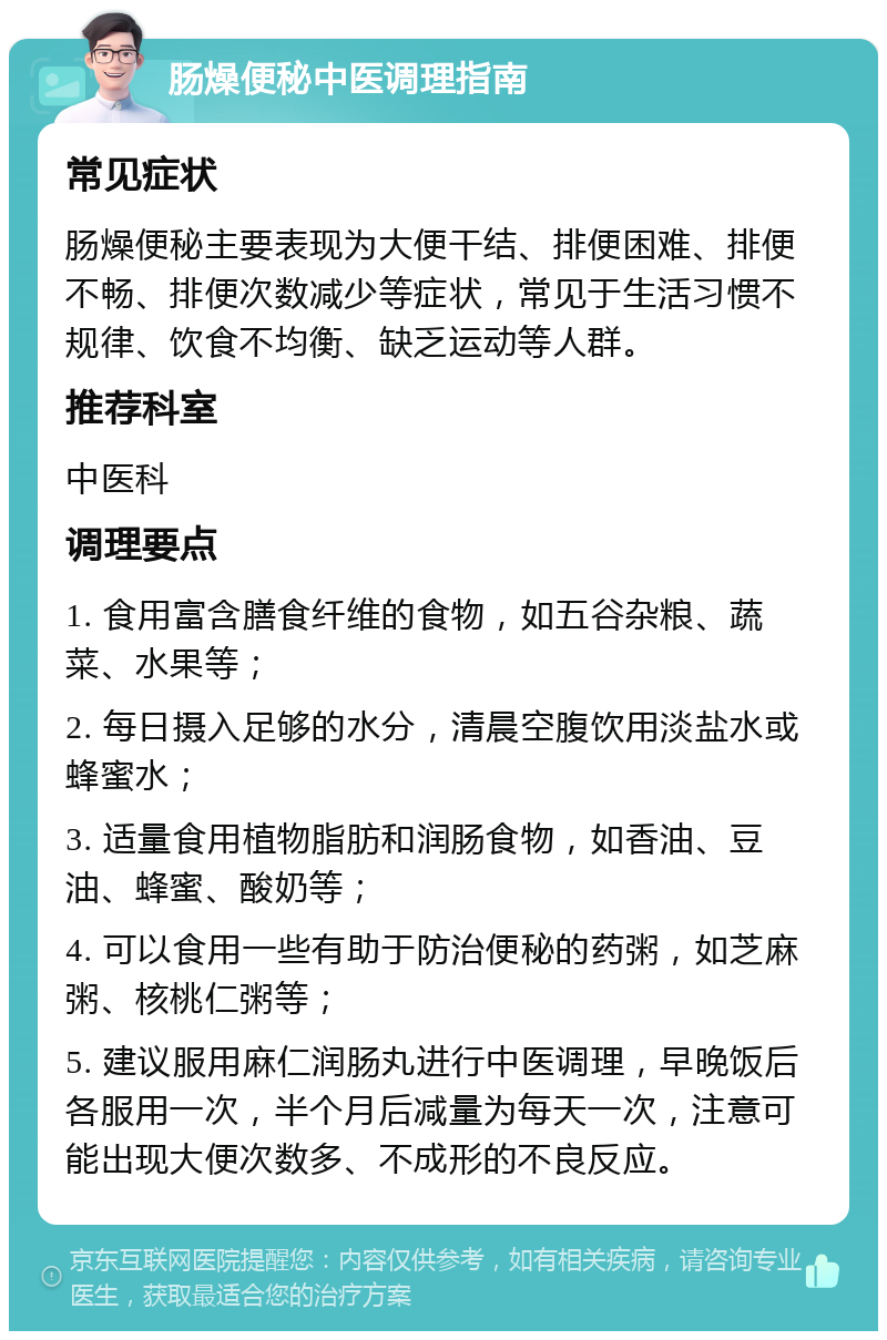 肠燥便秘中医调理指南 常见症状 肠燥便秘主要表现为大便干结、排便困难、排便不畅、排便次数减少等症状，常见于生活习惯不规律、饮食不均衡、缺乏运动等人群。 推荐科室 中医科 调理要点 1. 食用富含膳食纤维的食物，如五谷杂粮、蔬菜、水果等； 2. 每日摄入足够的水分，清晨空腹饮用淡盐水或蜂蜜水； 3. 适量食用植物脂肪和润肠食物，如香油、豆油、蜂蜜、酸奶等； 4. 可以食用一些有助于防治便秘的药粥，如芝麻粥、核桃仁粥等； 5. 建议服用麻仁润肠丸进行中医调理，早晚饭后各服用一次，半个月后减量为每天一次，注意可能出现大便次数多、不成形的不良反应。