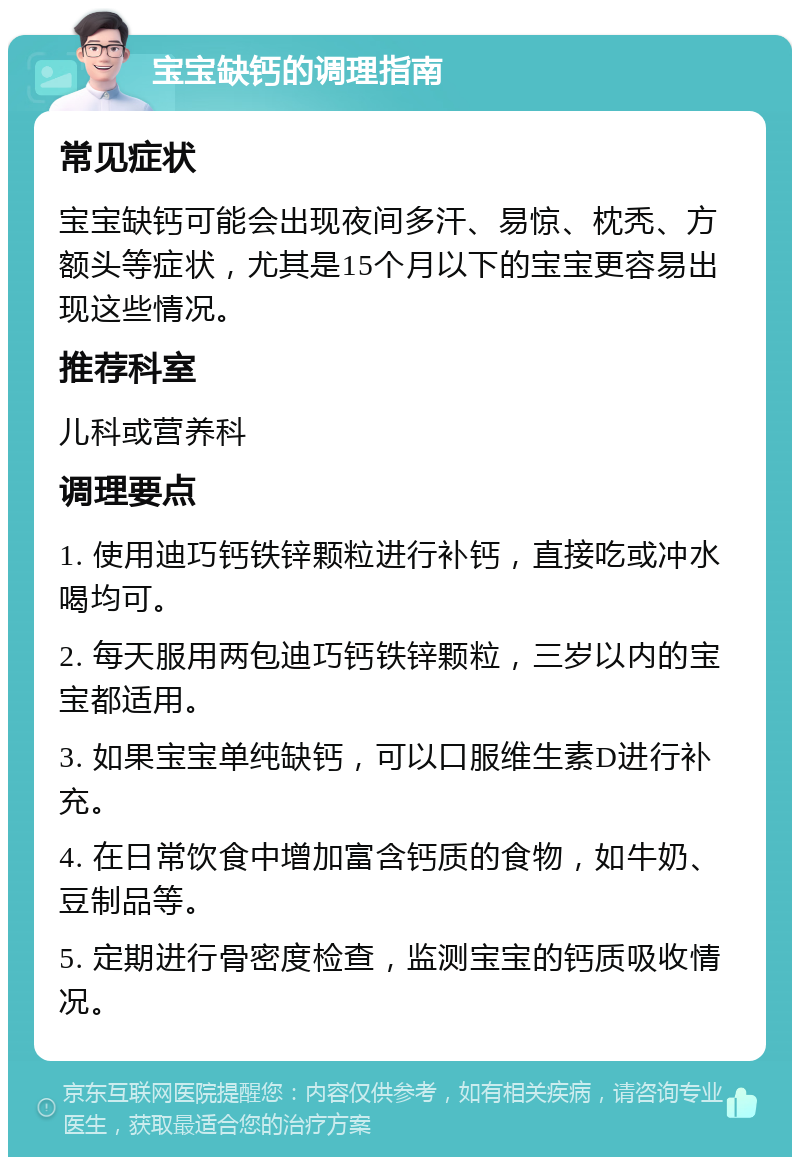 宝宝缺钙的调理指南 常见症状 宝宝缺钙可能会出现夜间多汗、易惊、枕秃、方额头等症状，尤其是15个月以下的宝宝更容易出现这些情况。 推荐科室 儿科或营养科 调理要点 1. 使用迪巧钙铁锌颗粒进行补钙，直接吃或冲水喝均可。 2. 每天服用两包迪巧钙铁锌颗粒，三岁以内的宝宝都适用。 3. 如果宝宝单纯缺钙，可以口服维生素D进行补充。 4. 在日常饮食中增加富含钙质的食物，如牛奶、豆制品等。 5. 定期进行骨密度检查，监测宝宝的钙质吸收情况。