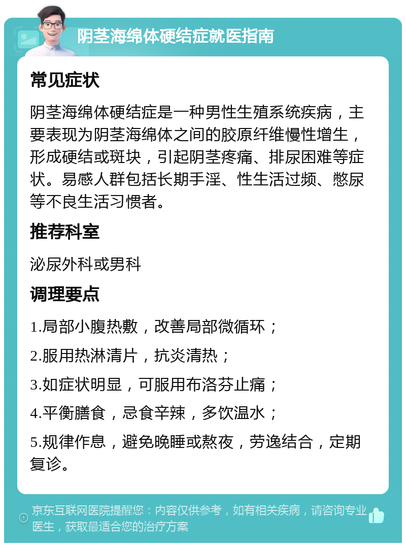 阴茎海绵体硬结症就医指南 常见症状 阴茎海绵体硬结症是一种男性生殖系统疾病，主要表现为阴茎海绵体之间的胶原纤维慢性增生，形成硬结或斑块，引起阴茎疼痛、排尿困难等症状。易感人群包括长期手淫、性生活过频、憋尿等不良生活习惯者。 推荐科室 泌尿外科或男科 调理要点 1.局部小腹热敷，改善局部微循环； 2.服用热淋清片，抗炎清热； 3.如症状明显，可服用布洛芬止痛； 4.平衡膳食，忌食辛辣，多饮温水； 5.规律作息，避免晚睡或熬夜，劳逸结合，定期复诊。