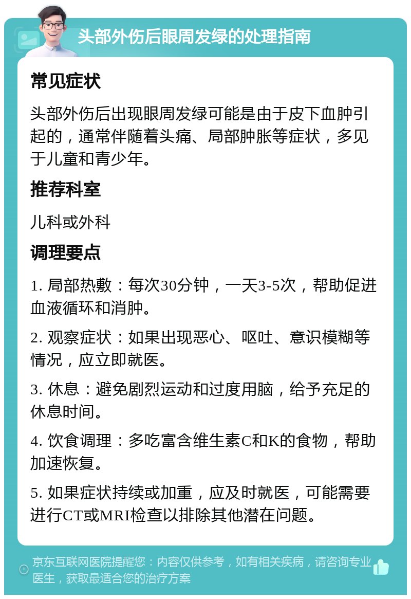 头部外伤后眼周发绿的处理指南 常见症状 头部外伤后出现眼周发绿可能是由于皮下血肿引起的，通常伴随着头痛、局部肿胀等症状，多见于儿童和青少年。 推荐科室 儿科或外科 调理要点 1. 局部热敷：每次30分钟，一天3-5次，帮助促进血液循环和消肿。 2. 观察症状：如果出现恶心、呕吐、意识模糊等情况，应立即就医。 3. 休息：避免剧烈运动和过度用脑，给予充足的休息时间。 4. 饮食调理：多吃富含维生素C和K的食物，帮助加速恢复。 5. 如果症状持续或加重，应及时就医，可能需要进行CT或MRI检查以排除其他潜在问题。