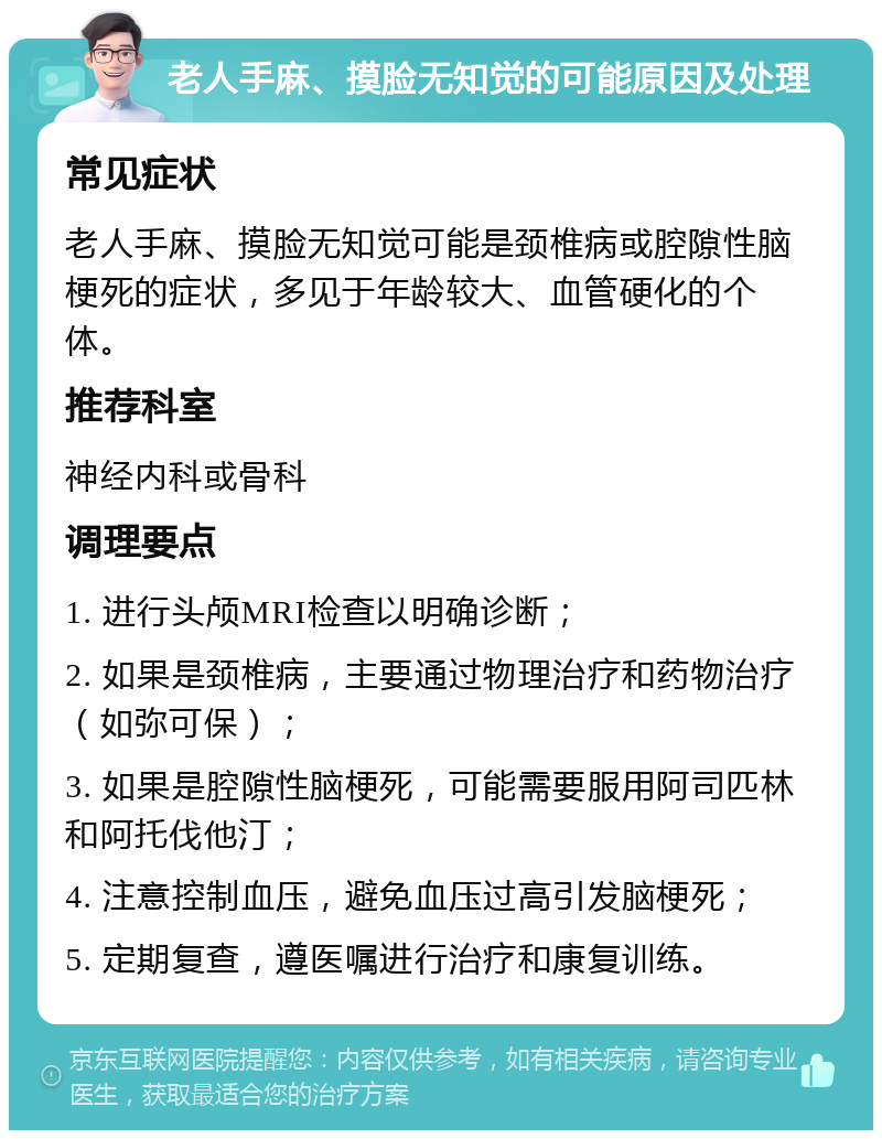 老人手麻、摸脸无知觉的可能原因及处理 常见症状 老人手麻、摸脸无知觉可能是颈椎病或腔隙性脑梗死的症状，多见于年龄较大、血管硬化的个体。 推荐科室 神经内科或骨科 调理要点 1. 进行头颅MRI检查以明确诊断； 2. 如果是颈椎病，主要通过物理治疗和药物治疗（如弥可保）； 3. 如果是腔隙性脑梗死，可能需要服用阿司匹林和阿托伐他汀； 4. 注意控制血压，避免血压过高引发脑梗死； 5. 定期复查，遵医嘱进行治疗和康复训练。