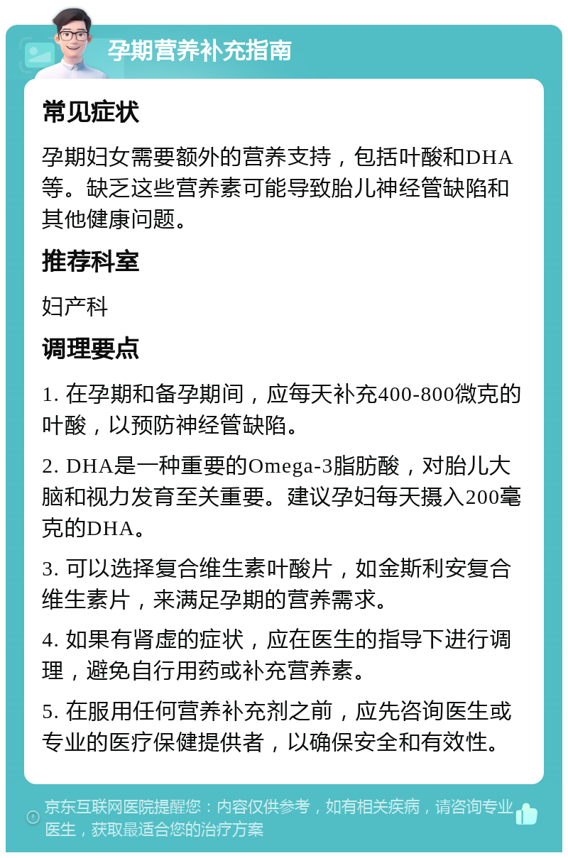 孕期营养补充指南 常见症状 孕期妇女需要额外的营养支持，包括叶酸和DHA等。缺乏这些营养素可能导致胎儿神经管缺陷和其他健康问题。 推荐科室 妇产科 调理要点 1. 在孕期和备孕期间，应每天补充400-800微克的叶酸，以预防神经管缺陷。 2. DHA是一种重要的Omega-3脂肪酸，对胎儿大脑和视力发育至关重要。建议孕妇每天摄入200毫克的DHA。 3. 可以选择复合维生素叶酸片，如金斯利安复合维生素片，来满足孕期的营养需求。 4. 如果有肾虚的症状，应在医生的指导下进行调理，避免自行用药或补充营养素。 5. 在服用任何营养补充剂之前，应先咨询医生或专业的医疗保健提供者，以确保安全和有效性。