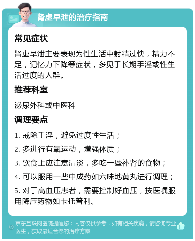 肾虚早泄的治疗指南 常见症状 肾虚早泄主要表现为性生活中射精过快，精力不足，记忆力下降等症状，多见于长期手淫或性生活过度的人群。 推荐科室 泌尿外科或中医科 调理要点 1. 戒除手淫，避免过度性生活； 2. 多进行有氧运动，增强体质； 3. 饮食上应注意清淡，多吃一些补肾的食物； 4. 可以服用一些中成药如六味地黄丸进行调理； 5. 对于高血压患者，需要控制好血压，按医嘱服用降压药物如卡托普利。