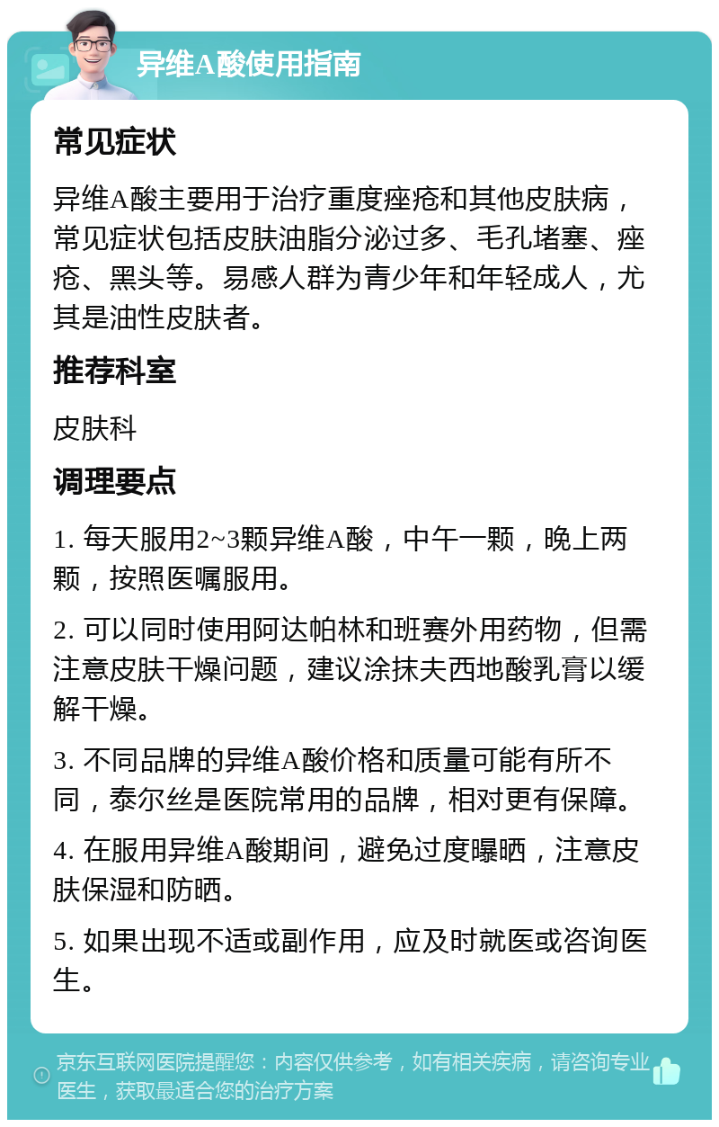 异维A酸使用指南 常见症状 异维A酸主要用于治疗重度痤疮和其他皮肤病，常见症状包括皮肤油脂分泌过多、毛孔堵塞、痤疮、黑头等。易感人群为青少年和年轻成人，尤其是油性皮肤者。 推荐科室 皮肤科 调理要点 1. 每天服用2~3颗异维A酸，中午一颗，晚上两颗，按照医嘱服用。 2. 可以同时使用阿达帕林和班赛外用药物，但需注意皮肤干燥问题，建议涂抹夫西地酸乳膏以缓解干燥。 3. 不同品牌的异维A酸价格和质量可能有所不同，泰尔丝是医院常用的品牌，相对更有保障。 4. 在服用异维A酸期间，避免过度曝晒，注意皮肤保湿和防晒。 5. 如果出现不适或副作用，应及时就医或咨询医生。