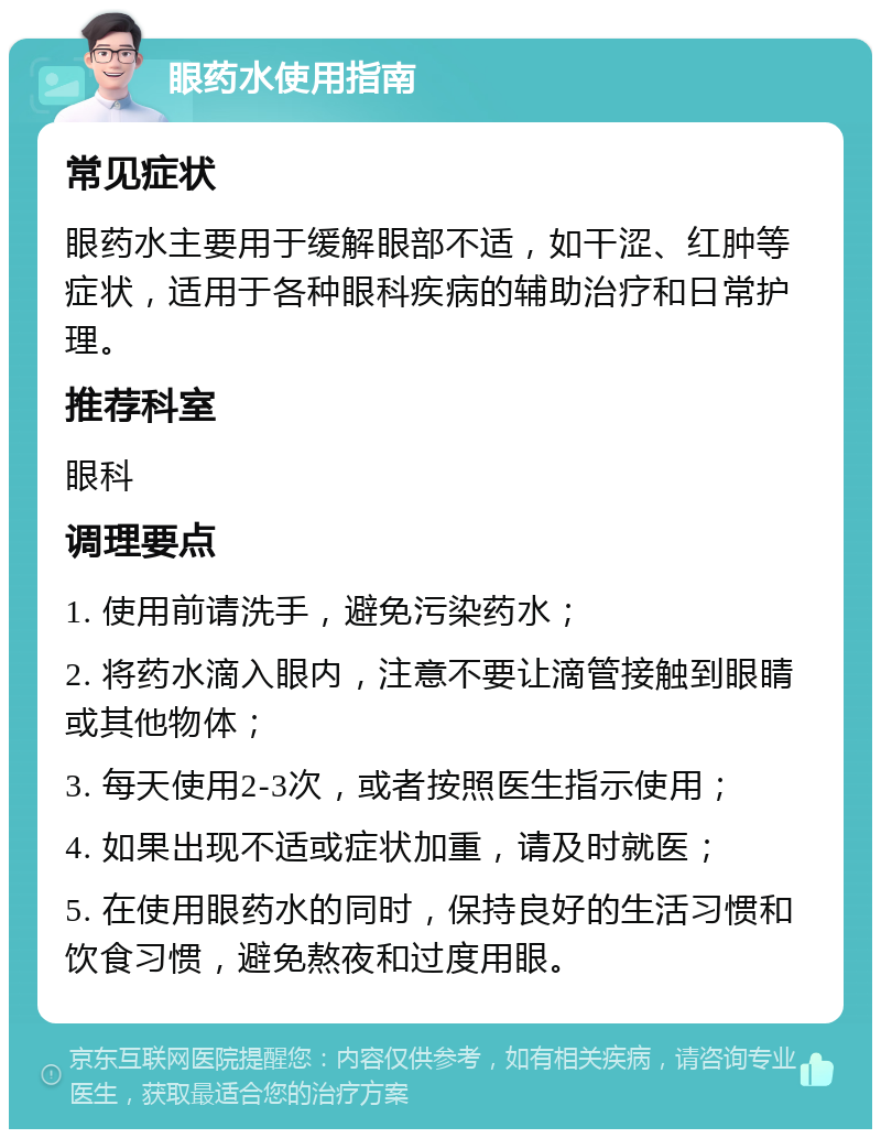 眼药水使用指南 常见症状 眼药水主要用于缓解眼部不适，如干涩、红肿等症状，适用于各种眼科疾病的辅助治疗和日常护理。 推荐科室 眼科 调理要点 1. 使用前请洗手，避免污染药水； 2. 将药水滴入眼内，注意不要让滴管接触到眼睛或其他物体； 3. 每天使用2-3次，或者按照医生指示使用； 4. 如果出现不适或症状加重，请及时就医； 5. 在使用眼药水的同时，保持良好的生活习惯和饮食习惯，避免熬夜和过度用眼。