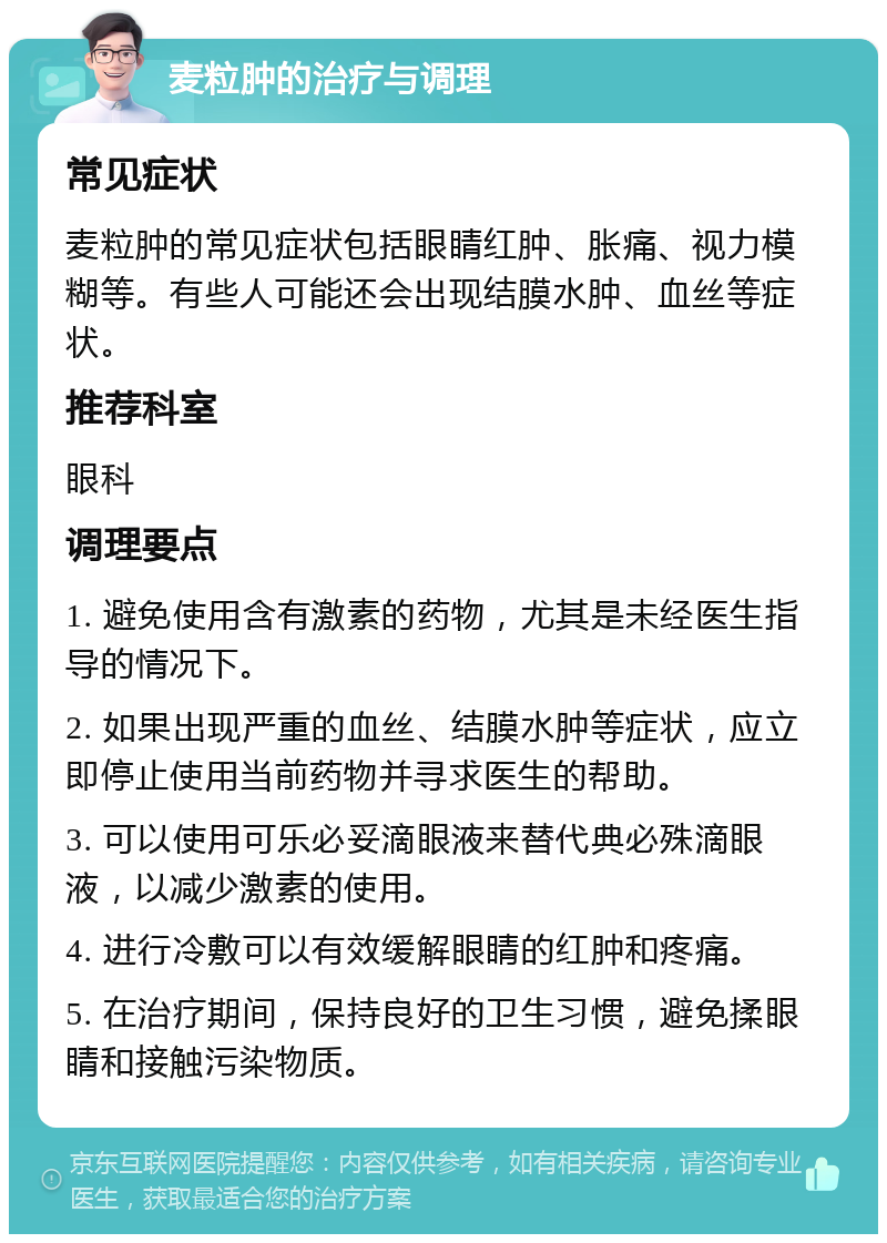 麦粒肿的治疗与调理 常见症状 麦粒肿的常见症状包括眼睛红肿、胀痛、视力模糊等。有些人可能还会出现结膜水肿、血丝等症状。 推荐科室 眼科 调理要点 1. 避免使用含有激素的药物，尤其是未经医生指导的情况下。 2. 如果出现严重的血丝、结膜水肿等症状，应立即停止使用当前药物并寻求医生的帮助。 3. 可以使用可乐必妥滴眼液来替代典必殊滴眼液，以减少激素的使用。 4. 进行冷敷可以有效缓解眼睛的红肿和疼痛。 5. 在治疗期间，保持良好的卫生习惯，避免揉眼睛和接触污染物质。