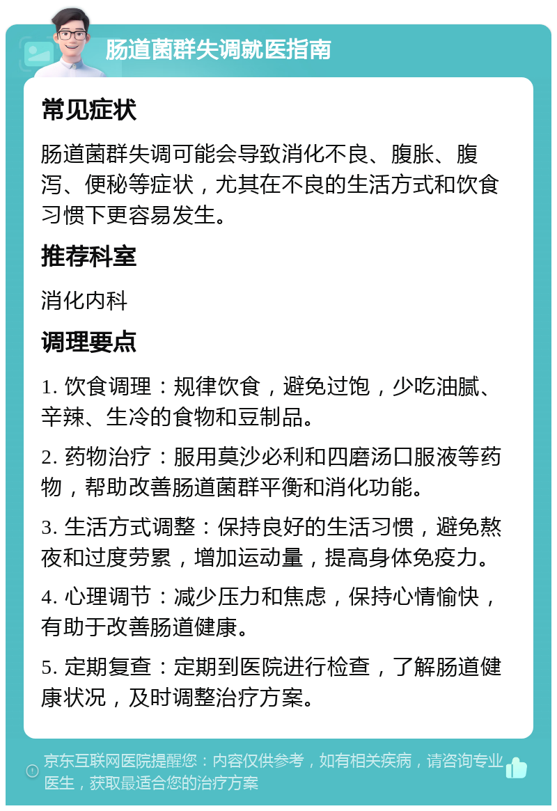 肠道菌群失调就医指南 常见症状 肠道菌群失调可能会导致消化不良、腹胀、腹泻、便秘等症状，尤其在不良的生活方式和饮食习惯下更容易发生。 推荐科室 消化内科 调理要点 1. 饮食调理：规律饮食，避免过饱，少吃油腻、辛辣、生冷的食物和豆制品。 2. 药物治疗：服用莫沙必利和四磨汤口服液等药物，帮助改善肠道菌群平衡和消化功能。 3. 生活方式调整：保持良好的生活习惯，避免熬夜和过度劳累，增加运动量，提高身体免疫力。 4. 心理调节：减少压力和焦虑，保持心情愉快，有助于改善肠道健康。 5. 定期复查：定期到医院进行检查，了解肠道健康状况，及时调整治疗方案。