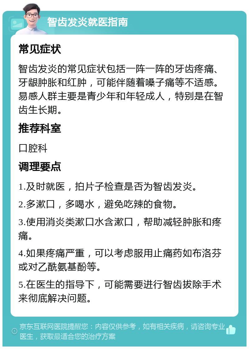 智齿发炎就医指南 常见症状 智齿发炎的常见症状包括一阵一阵的牙齿疼痛、牙龈肿胀和红肿，可能伴随着嗓子痛等不适感。易感人群主要是青少年和年轻成人，特别是在智齿生长期。 推荐科室 口腔科 调理要点 1.及时就医，拍片子检查是否为智齿发炎。 2.多漱口，多喝水，避免吃辣的食物。 3.使用消炎类漱口水含漱口，帮助减轻肿胀和疼痛。 4.如果疼痛严重，可以考虑服用止痛药如布洛芬或对乙酰氨基酚等。 5.在医生的指导下，可能需要进行智齿拔除手术来彻底解决问题。