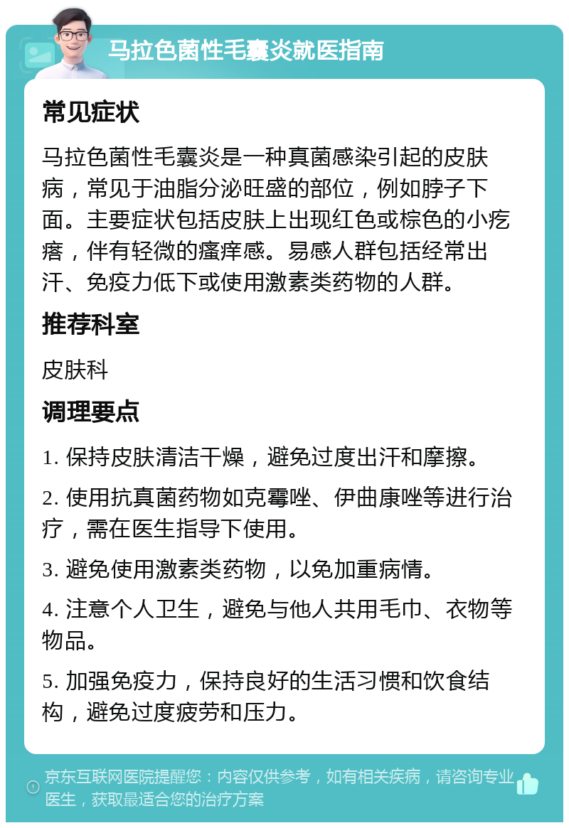 马拉色菌性毛囊炎就医指南 常见症状 马拉色菌性毛囊炎是一种真菌感染引起的皮肤病，常见于油脂分泌旺盛的部位，例如脖子下面。主要症状包括皮肤上出现红色或棕色的小疙瘩，伴有轻微的瘙痒感。易感人群包括经常出汗、免疫力低下或使用激素类药物的人群。 推荐科室 皮肤科 调理要点 1. 保持皮肤清洁干燥，避免过度出汗和摩擦。 2. 使用抗真菌药物如克霉唑、伊曲康唑等进行治疗，需在医生指导下使用。 3. 避免使用激素类药物，以免加重病情。 4. 注意个人卫生，避免与他人共用毛巾、衣物等物品。 5. 加强免疫力，保持良好的生活习惯和饮食结构，避免过度疲劳和压力。