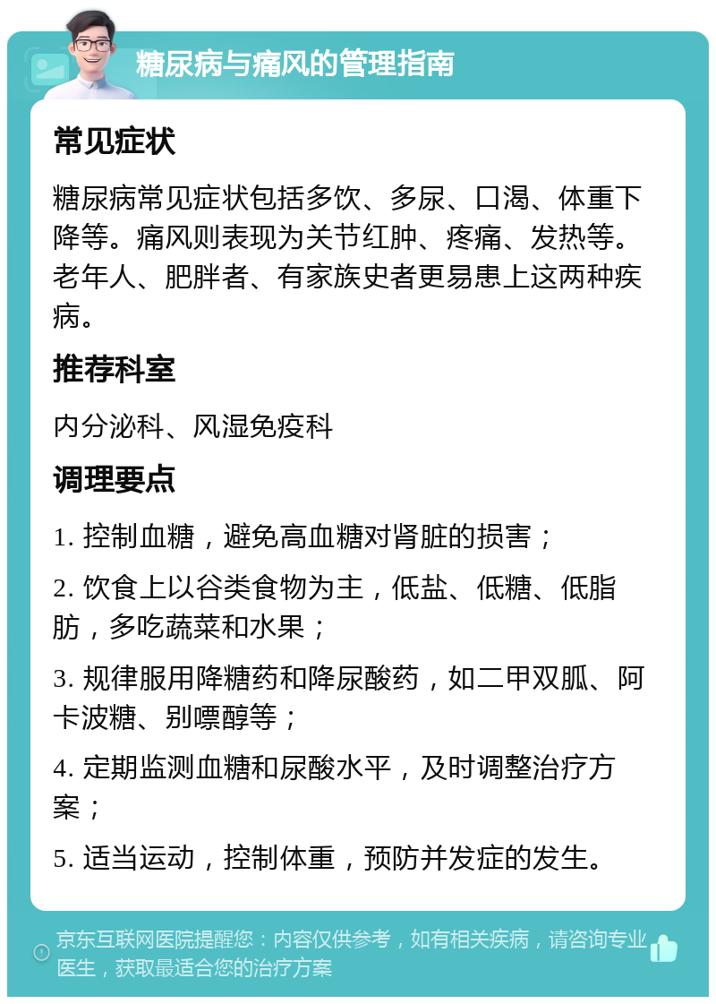 糖尿病与痛风的管理指南 常见症状 糖尿病常见症状包括多饮、多尿、口渴、体重下降等。痛风则表现为关节红肿、疼痛、发热等。老年人、肥胖者、有家族史者更易患上这两种疾病。 推荐科室 内分泌科、风湿免疫科 调理要点 1. 控制血糖，避免高血糖对肾脏的损害； 2. 饮食上以谷类食物为主，低盐、低糖、低脂肪，多吃蔬菜和水果； 3. 规律服用降糖药和降尿酸药，如二甲双胍、阿卡波糖、别嘌醇等； 4. 定期监测血糖和尿酸水平，及时调整治疗方案； 5. 适当运动，控制体重，预防并发症的发生。