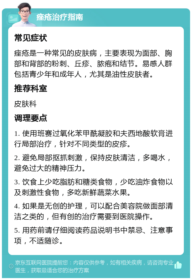 痤疮治疗指南 常见症状 痤疮是一种常见的皮肤病，主要表现为面部、胸部和背部的粉刺、丘疹、脓疱和结节。易感人群包括青少年和成年人，尤其是油性皮肤者。 推荐科室 皮肤科 调理要点 1. 使用班赛过氧化苯甲酰凝胶和夫西地酸软膏进行局部治疗，针对不同类型的皮疹。 2. 避免局部抠抓刺激，保持皮肤清洁，多喝水，避免过大的精神压力。 3. 饮食上少吃脂肪和糖类食物，少吃油炸食物以及刺激性食物，多吃新鲜蔬菜水果。 4. 如果是无创的护理，可以配合美容院做面部清洁之类的，但有创的治疗需要到医院操作。 5. 用药前请仔细阅读药品说明书中禁忌、注意事项，不适随诊。