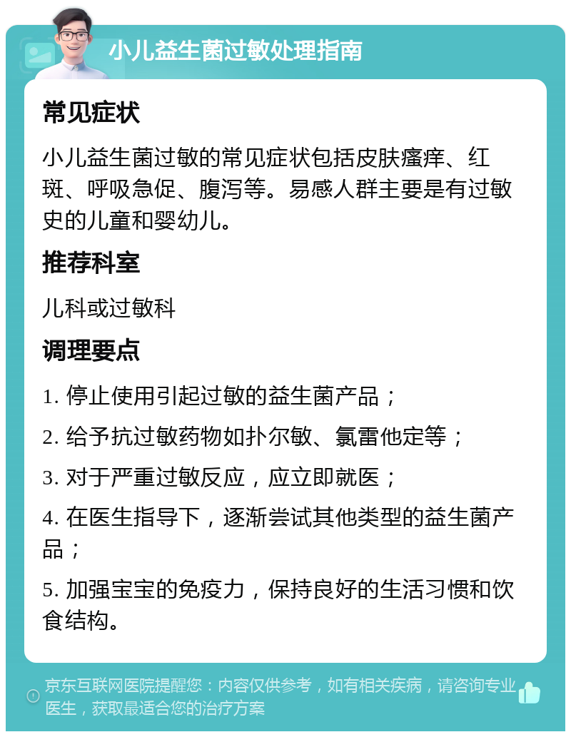 小儿益生菌过敏处理指南 常见症状 小儿益生菌过敏的常见症状包括皮肤瘙痒、红斑、呼吸急促、腹泻等。易感人群主要是有过敏史的儿童和婴幼儿。 推荐科室 儿科或过敏科 调理要点 1. 停止使用引起过敏的益生菌产品； 2. 给予抗过敏药物如扑尔敏、氯雷他定等； 3. 对于严重过敏反应，应立即就医； 4. 在医生指导下，逐渐尝试其他类型的益生菌产品； 5. 加强宝宝的免疫力，保持良好的生活习惯和饮食结构。