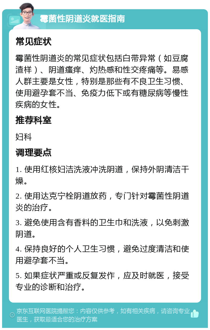 霉菌性阴道炎就医指南 常见症状 霉菌性阴道炎的常见症状包括白带异常（如豆腐渣样）、阴道瘙痒、灼热感和性交疼痛等。易感人群主要是女性，特别是那些有不良卫生习惯、使用避孕套不当、免疫力低下或有糖尿病等慢性疾病的女性。 推荐科室 妇科 调理要点 1. 使用红核妇洁洗液冲洗阴道，保持外阴清洁干燥。 2. 使用达克宁栓阴道放药，专门针对霉菌性阴道炎的治疗。 3. 避免使用含有香料的卫生巾和洗液，以免刺激阴道。 4. 保持良好的个人卫生习惯，避免过度清洁和使用避孕套不当。 5. 如果症状严重或反复发作，应及时就医，接受专业的诊断和治疗。