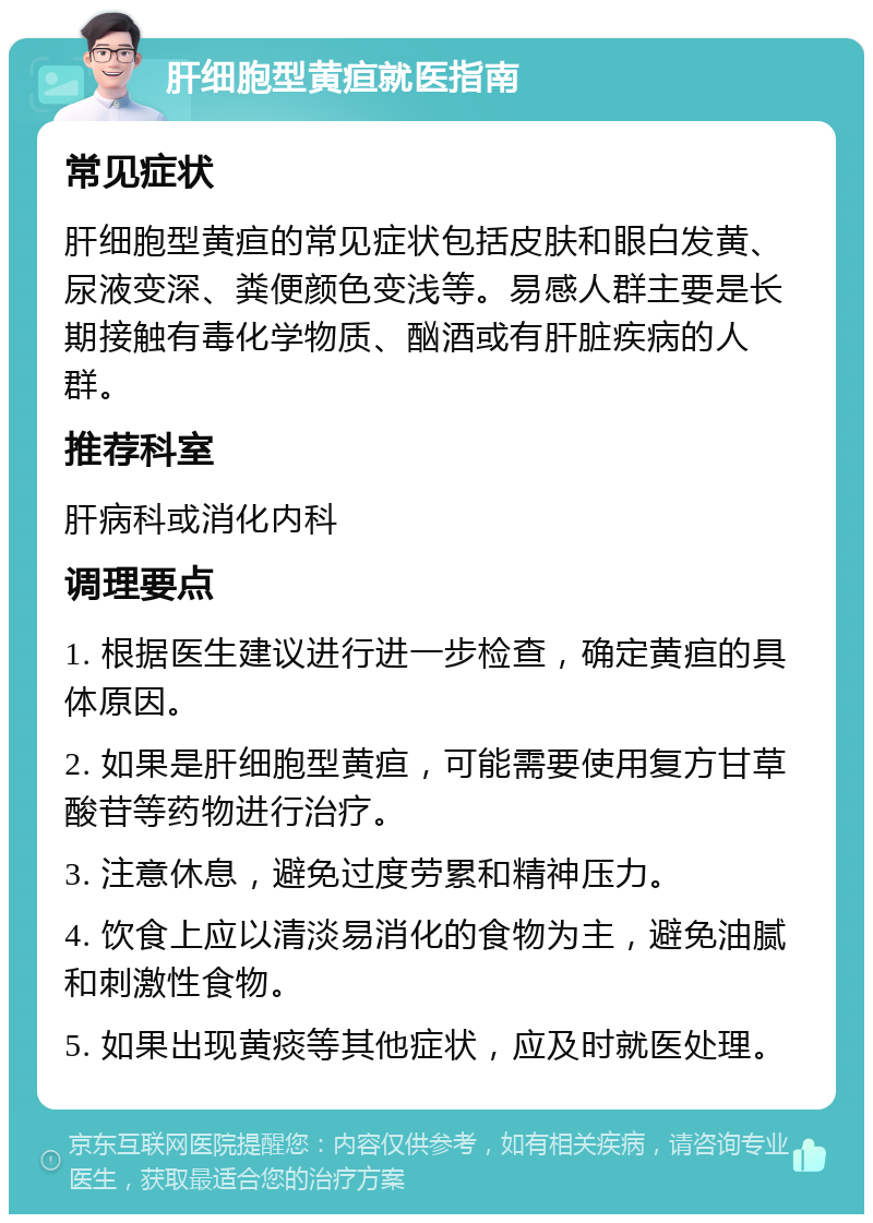 肝细胞型黄疸就医指南 常见症状 肝细胞型黄疸的常见症状包括皮肤和眼白发黄、尿液变深、粪便颜色变浅等。易感人群主要是长期接触有毒化学物质、酗酒或有肝脏疾病的人群。 推荐科室 肝病科或消化内科 调理要点 1. 根据医生建议进行进一步检查，确定黄疸的具体原因。 2. 如果是肝细胞型黄疸，可能需要使用复方甘草酸苷等药物进行治疗。 3. 注意休息，避免过度劳累和精神压力。 4. 饮食上应以清淡易消化的食物为主，避免油腻和刺激性食物。 5. 如果出现黄痰等其他症状，应及时就医处理。