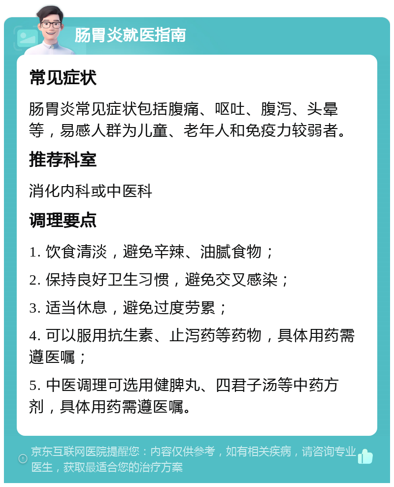 肠胃炎就医指南 常见症状 肠胃炎常见症状包括腹痛、呕吐、腹泻、头晕等，易感人群为儿童、老年人和免疫力较弱者。 推荐科室 消化内科或中医科 调理要点 1. 饮食清淡，避免辛辣、油腻食物； 2. 保持良好卫生习惯，避免交叉感染； 3. 适当休息，避免过度劳累； 4. 可以服用抗生素、止泻药等药物，具体用药需遵医嘱； 5. 中医调理可选用健脾丸、四君子汤等中药方剂，具体用药需遵医嘱。