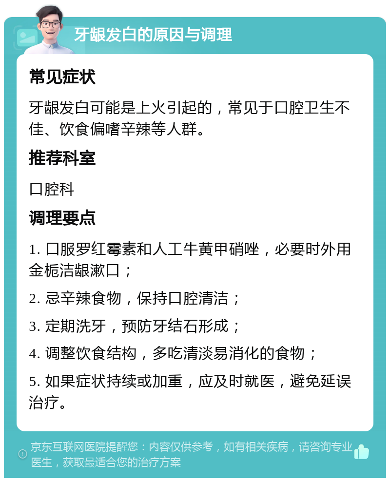 牙龈发白的原因与调理 常见症状 牙龈发白可能是上火引起的，常见于口腔卫生不佳、饮食偏嗜辛辣等人群。 推荐科室 口腔科 调理要点 1. 口服罗红霉素和人工牛黄甲硝唑，必要时外用金栀洁龈漱口； 2. 忌辛辣食物，保持口腔清洁； 3. 定期洗牙，预防牙结石形成； 4. 调整饮食结构，多吃清淡易消化的食物； 5. 如果症状持续或加重，应及时就医，避免延误治疗。