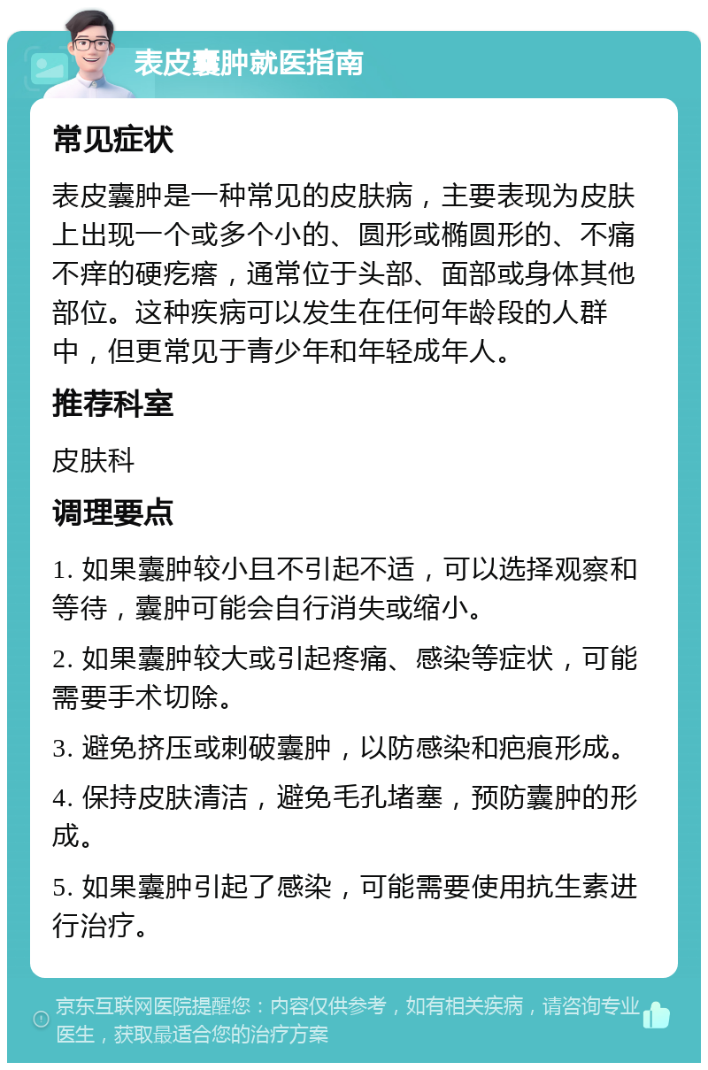 表皮囊肿就医指南 常见症状 表皮囊肿是一种常见的皮肤病，主要表现为皮肤上出现一个或多个小的、圆形或椭圆形的、不痛不痒的硬疙瘩，通常位于头部、面部或身体其他部位。这种疾病可以发生在任何年龄段的人群中，但更常见于青少年和年轻成年人。 推荐科室 皮肤科 调理要点 1. 如果囊肿较小且不引起不适，可以选择观察和等待，囊肿可能会自行消失或缩小。 2. 如果囊肿较大或引起疼痛、感染等症状，可能需要手术切除。 3. 避免挤压或刺破囊肿，以防感染和疤痕形成。 4. 保持皮肤清洁，避免毛孔堵塞，预防囊肿的形成。 5. 如果囊肿引起了感染，可能需要使用抗生素进行治疗。