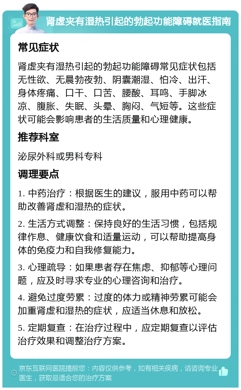 肾虚夹有湿热引起的勃起功能障碍就医指南 常见症状 肾虚夹有湿热引起的勃起功能障碍常见症状包括无性欲、无晨勃夜勃、阴囊潮湿、怕冷、出汗、身体疼痛、口干、口苦、腰酸、耳鸣、手脚冰凉、腹胀、失眠、头晕、胸闷、气短等。这些症状可能会影响患者的生活质量和心理健康。 推荐科室 泌尿外科或男科专科 调理要点 1. 中药治疗：根据医生的建议，服用中药可以帮助改善肾虚和湿热的症状。 2. 生活方式调整：保持良好的生活习惯，包括规律作息、健康饮食和适量运动，可以帮助提高身体的免疫力和自我修复能力。 3. 心理疏导：如果患者存在焦虑、抑郁等心理问题，应及时寻求专业的心理咨询和治疗。 4. 避免过度劳累：过度的体力或精神劳累可能会加重肾虚和湿热的症状，应适当休息和放松。 5. 定期复查：在治疗过程中，应定期复查以评估治疗效果和调整治疗方案。